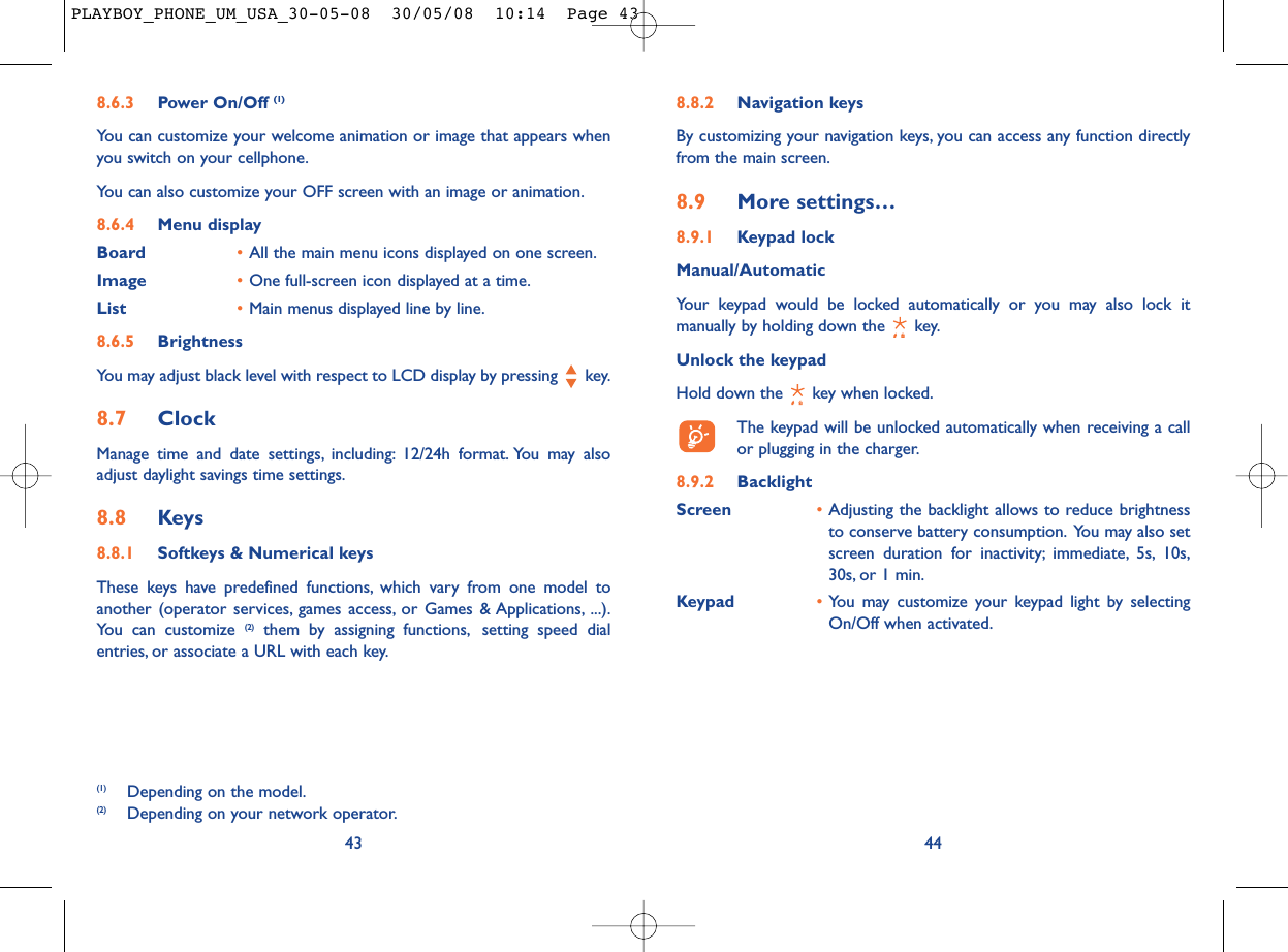 8.8.2 Navigation keysBy customizing your navigation keys, you can access any function directlyfrom the main screen.8.9 More settings…8.9.1 Keypad lockManual/AutomaticYour keypad would be locked automatically or you may also lock itmanually by holding down the  key.Unlock the keypadHold down the  key when locked.The keypad will be unlocked automatically when receiving a callor plugging in the charger.8.9.2 BacklightScreen •Adjusting the backlight allows to reduce brightnessto conserve battery consumption. You may also setscreen duration for inactivity; immediate, 5s, 10s,30s, or 1 min.Keypad •You may customize your keypad light by selectingOn/Off when activated.448.6.3 Power On/Off (1)You can customize your welcome animation or image that appears whenyou switch on your cellphone.You can also customize your OFF screen with an image or animation.8.6.4 Menu displayBoard •All the main menu icons displayed on one screen.Image •One full-screen icon displayed at a time.List •Main menus displayed line by line.8.6.5 BrightnessYou may adjust black level with respect to LCD display by pressing  key.8.7 ClockManage time and date settings, including: 12/24h format. You may alsoadjust daylight savings time settings.8.8 Keys8.8.1 Softkeys &amp; Numerical keysThese keys have predefined functions, which vary from one model toanother (operator services, games access, or Games &amp; Applications, ...).You can customize (2) them by assigning functions, setting speed dialentries, or associate a URL with each key.43(1) Depending on the model.(2) Depending on your network operator.PLAYBOY_PHONE_UM_USA_30-05-08  30/05/08  10:14  Page 43