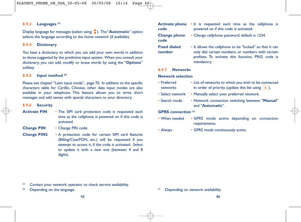 Activate phone  •It is requested each time as the cellphone is code powered on if this code is activated.Change phone •Change cellphone password, default is 1234.codeFixed dialed  •It allows the cellphone to be &quot;locked&quot; so that it can number only dial certain numbers, or numbers with certainprefixes. To activate this function, PIN2 code ismandatory.8.9.7 NetworksNetwork selection•Preferred  •List of networks to which you wish to be connected networks in order of priority (update this list using  ).•Select network •Manually select your preferred network.•Search mode •Network connection switching between &quot;Manual&quot;and &quot;Automatic&quot;.GPRS connection (1)•When needed •GPRS mode active depending on connectionrequirements.•Always •GPRS mode continuously active.46(1) Depending on network availability.8.9.3 Languages (1)Display language for messages (select using  ). The “Automatic” optionselects the language according to the home network (if available).8.9.4 DictionaryYou have a dictionary to which you can add your own words in additionto those suggested by the predictive input system. When you consult yourdictionary, you can add, modify or erase words by using the “Options”softkey.8.9.5 Input method (2)Please see chapter “Latin input mode”, page 70. In addition to the specificcharacters table for Cyrillic, Chinese, other data input modes are alsoavailable in your telephone. This feature allows you to write shortmessages and add names with special characters to your directory.8.9.6 SecurityActivate PIN •The SIM card protection code is requested eachtime as the cellphone is powered on if this code isactivated.Change PIN •Change PIN code.Change PIN2 •A protection code for certain SIM card features(Billing/Cost/FDN, etc.) will be requested if youattempt to access it, if the code is activated. Selectto update it with a new one (between 4 and 8digits).45(1) Contact your network operator to check service availability.(2) Depending on the language.PLAYBOY_PHONE_UM_USA_30-05-08  30/05/08  10:14  Page 45