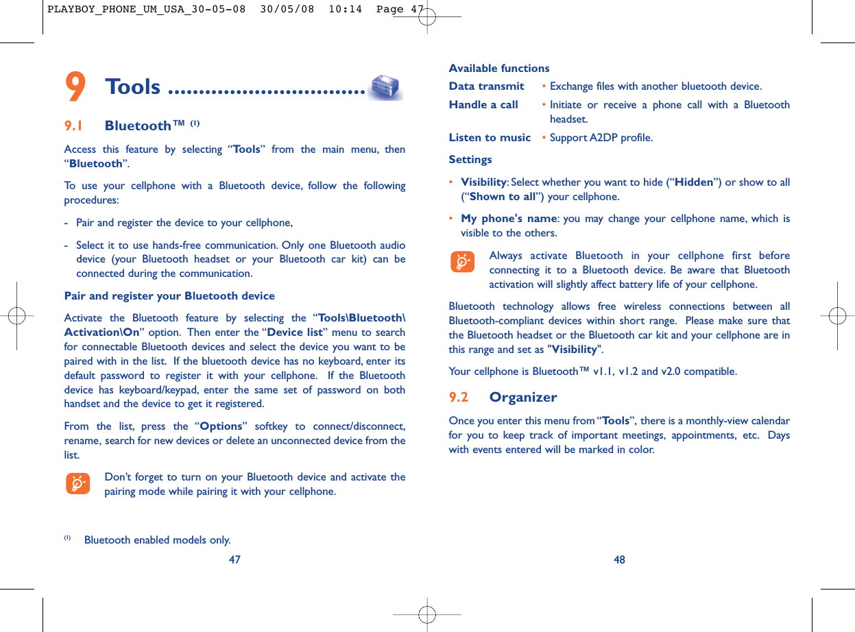 Available functionsData transmit •Exchange files with another bluetooth device.Handle a call •Initiate or receive a phone call with a Bluetoothheadset.Listen to music •Support A2DP profile.Settings •Visibility: Select whether you want to hide (“Hidden”) or show to all(“Shown to all”) your cellphone.•My phone&apos;s name: you may change your cellphone name, which isvisible to the others.Always activate Bluetooth in your cellphone first beforeconnecting it to a Bluetooth device. Be aware that Bluetoothactivation will slightly affect battery life of your cellphone.Bluetooth technology allows free wireless connections between allBluetooth-compliant devices within short range. Please make sure thatthe Bluetooth headset or the Bluetooth car kit and your cellphone are inthis range and set as &quot;Visibility&quot;.Your cellphone is Bluetooth™ v1.1, v1.2 and v2.0 compatible.9.2 OrganizerOnce you enter this menu from “Tools”, there is a monthly-view calendarfor you to keep track of important meetings, appointments, etc. Dayswith events entered will be marked in color.48479Tools ................................9.1 Bluetooth™ (1)Access this feature by selecting “Tools” from the main menu, then“Bluetooth”.To use your cellphone with a Bluetooth device, follow the followingprocedures:- Pair and register the device to your cellphone,- Select it to use hands-free communication. Only one Bluetooth audiodevice (your Bluetooth headset or your Bluetooth car kit) can beconnected during the communication.Pair and register your Bluetooth deviceActivate the Bluetooth feature by selecting the “Tools\Bluetooth\Activation\On” option. Then enter the “Device list” menu to searchfor connectable Bluetooth devices and select the device you want to bepaired with in the list. If the bluetooth device has no keyboard, enter itsdefault password to register it with your cellphone. If the Bluetoothdevice has keyboard/keypad, enter the same set of password on bothhandset and the device to get it registered.From the list, press the “Options” softkey to connect/disconnect,rename, search for new devices or delete an unconnected device from thelist.Don’t forget to turn on your Bluetooth device and activate thepairing mode while pairing it with your cellphone.(1) Bluetooth enabled models only.PLAYBOY_PHONE_UM_USA_30-05-08  30/05/08  10:14  Page 47