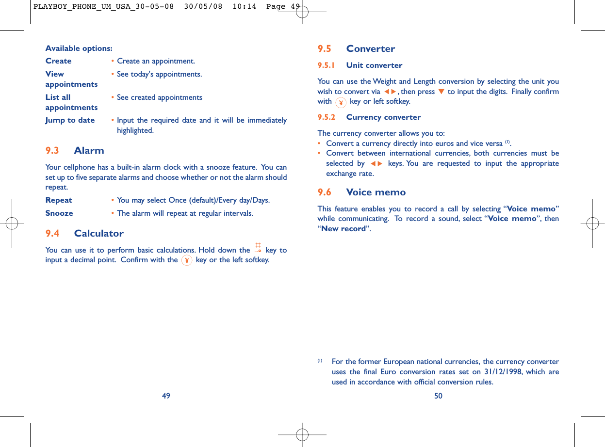 9.5 Converter9.5.1 Unit converterYou can use the Weight and Length conversion by selecting the unit youwish to convert via  , then press  to input the digits. Finally confirmwith  key or left softkey.9.5.2 Currency converterThe currency converter allows you to:•Convert a currency directly into euros and vice versa (1).•Convert between international currencies, both currencies must beselected by  keys. You are requested to input the appropriateexchange rate.9.6 Voice memoThis feature enables you to record a call by selecting “Voice memo”while communicating. To record a sound, select “Voice memo”, then“New record”.50(1) For the former European national currencies, the currency converteruses the final Euro conversion rates set on 31/12/1998, which areused in accordance with official conversion rules.Available options:Create •Create an appointment.View  •See today&apos;s appointments.appointmentsList all •See created appointmentsappointments Jump to date •Input the required date and it will be immediatelyhighlighted.9.3 AlarmYour cellphone has a built-in alarm clock with a snooze feature. You canset up to five separate alarms and choose whether or not the alarm shouldrepeat.Repeat •You may select Once (default)/Every day/Days.Snooze •The alarm will repeat at regular intervals.9.4 CalculatorYou can use it to perform basic calculations. Hold down the  key toinput a decimal point. Confirm with the  key or the left softkey.49PLAYBOY_PHONE_UM_USA_30-05-08  30/05/08  10:14  Page 49