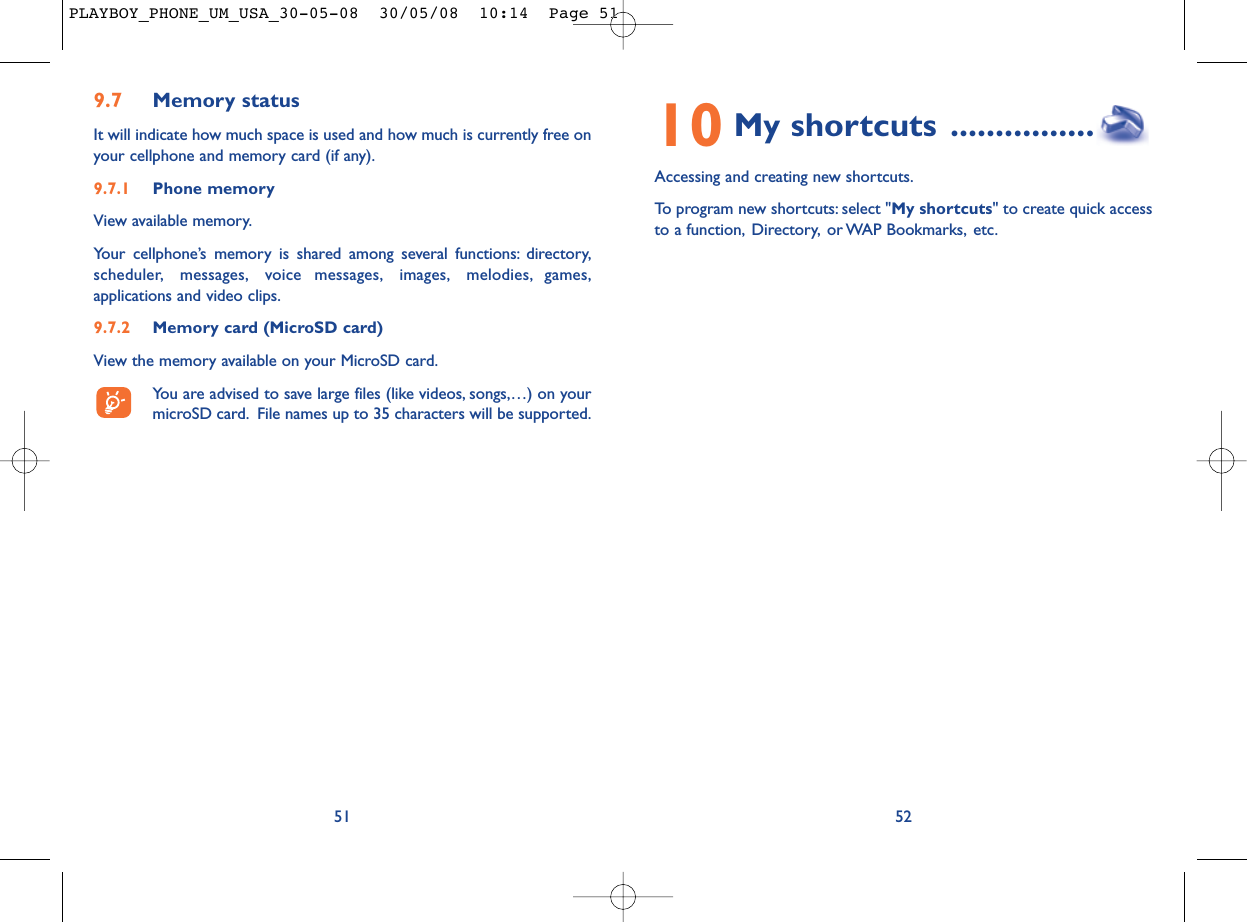 10 My shortcuts ................Accessing and creating new shortcuts.To program new shortcuts: select &quot;My shortcuts&quot; to create quick accessto a function, Directory, or WAP Bookmarks, etc.529.7 Memory statusIt will indicate how much space is used and how much is currently free onyour cellphone and memory card (if any).9.7.1 Phone memory View available memory.Your cellphone’s memory is shared among several functions: directory,scheduler, messages, voice messages, images, melodies, games,applications and video clips.9.7.2 Memory card (MicroSD card)View the memory available on your MicroSD card.You are advised to save large files (like videos, songs,…) on yourmicroSD card. File names up to 35 characters will be supported.51PLAYBOY_PHONE_UM_USA_30-05-08  30/05/08  10:14  Page 51