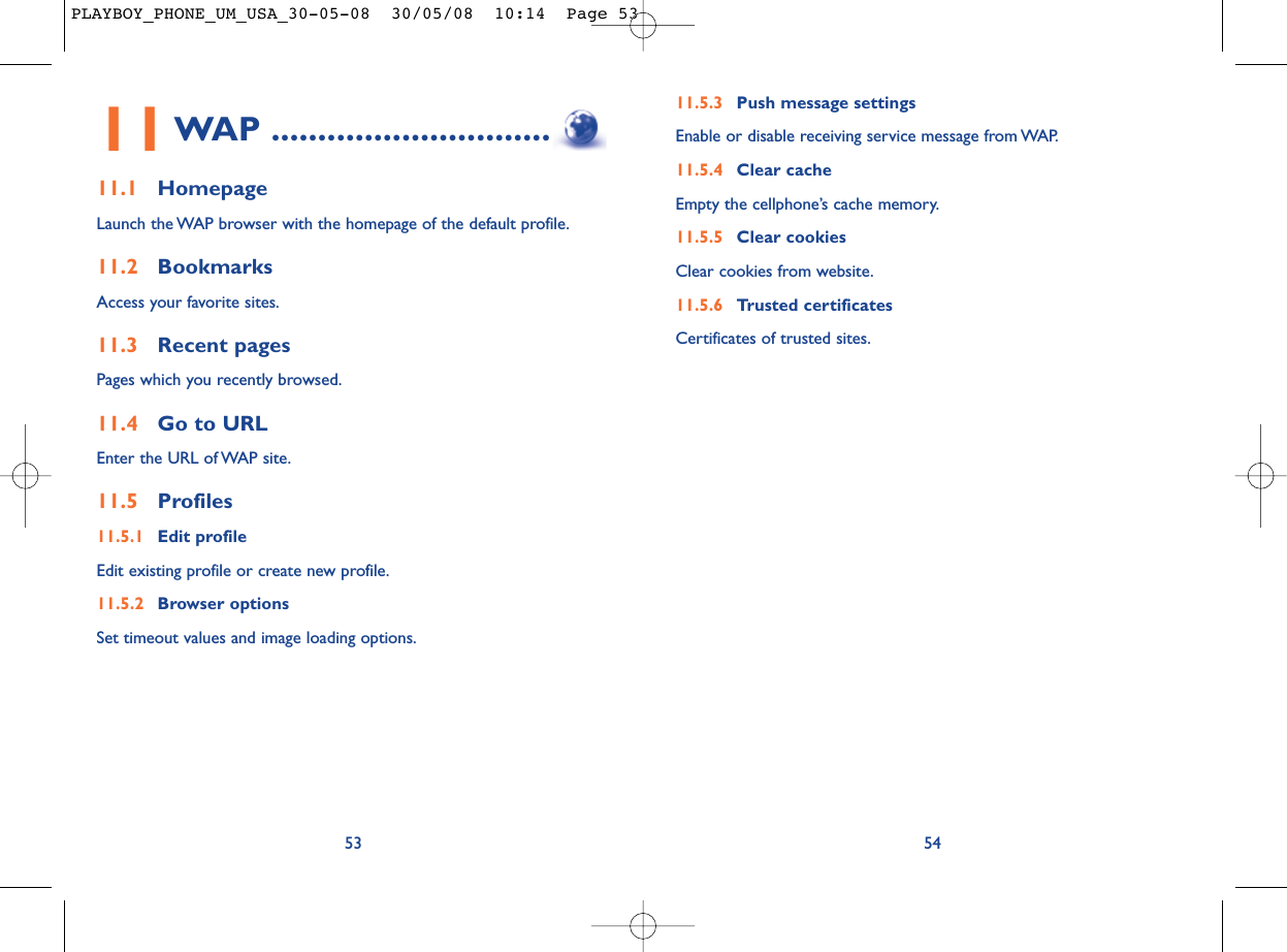 11.5.3 Push message settingsEnable or disable receiving service message from WAP.11.5.4 Clear cacheEmpty the cellphone’s cache memory.11.5.5 Clear cookiesClear cookies from website.11.5.6 Trusted certificatesCertificates of trusted sites.5411WAP ..............................11.1 HomepageLaunch the WAP browser with the homepage of the default profile.11.2 BookmarksAccess your favorite sites.11.3 Recent pagesPages which you recently browsed.11.4 Go to URLEnter the URL of WAP site.11.5 Profiles11.5.1 Edit profileEdit existing profile or create new profile.11.5.2 Browser optionsSet timeout values and image loading options.53PLAYBOY_PHONE_UM_USA_30-05-08  30/05/08  10:14  Page 53