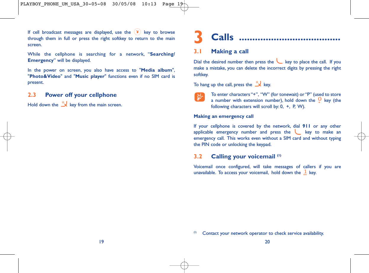 3Calls ......................................3.1 Making a callDial the desired number then press the  key to place the call. If youmake a mistake, you can delete the incorrect digits by pressing the rightsoftkey.To hang up the call, press the  key.To enter characters “+”, “W” (for tonewait) or “P” (used to storea number with extension number), hold down the  key (thefollowing characters will scroll by: 0, +, P, W).Making an emergency callIf your cellphone is covered by the network, dial 911 or any otherapplicable emergency number and press the  key to make anemergency call. This works even without a SIM card and without typingthe PIN code or unlocking the keypad.3.2 Calling your voicemail (1)Voicemail once configured, will take messages of callers if you areunavailable. To access your voicemail, hold down the  key.20(1) Contact your network operator to check service availability.If cell broadcast messages are displayed, use the  key to browsethrough them in full or press the right softkey to return to the mainscreen.While the cellphone is searching for a network, “Searching/Emergency” will be displayed.In the power on screen, you also have access to &quot;Media album&quot;,&quot;Photo&amp;Video&quot; and &quot;Music player&quot; functions even if no SIM card ispresent.2.3 Power off your cellphoneHold down the  key from the main screen.19PLAYBOY_PHONE_UM_USA_30-05-08  30/05/08  10:13  Page 19