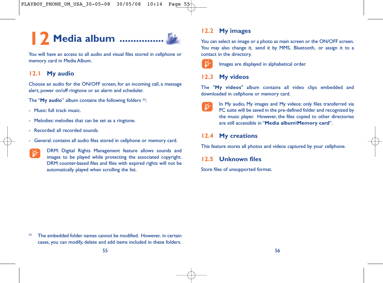 12.2 My imagesYou can select an image or a photo as main screen or the ON/OFF screen.You may also change it, send it by MMS, Bluetooth, or assign it to acontact in the directory.Images are displayed in alphabetical order.12.3 My videosThe &quot;My videos&quot; album contains all video clips embedded anddownloaded in cellphone or memory card.In My audio, My images and My videos: only files transferred viaPC suite will be saved in the pre-defined folder and recognized bythe music player. However, the files copied to other directoriesare still accessible in “Media album\Memory card”.12.4 My creationsThis feature stores all photos and videos captured by your cellphone.12.5 Unknown filesStore files of unsupported format.5612 Media album ................You will have an access to all audio and visual files stored in cellphone ormemory card in Media Album.12.1 My audioChoose an audio for the ON/OFF screen, for an incoming call, a messagealert, power on/off ringtone or an alarm and scheduler.The “My audio” album contains the following folders (1):- Music: full track music.- Melodies: melodies that can be set as a ringtone.- Recorded: all recorded sounds.- General: contains all audio files stored in cellphone or memory card.DRM: Digital Rights Management feature allows sounds andimages to be played while protecting the associated copyright.DRM counter-based files and files with expired rights will not beautomatically played when scrolling the list.55(1) The embedded folder names cannot be modified. However, in certaincases, you can modify, delete and add items included in these folders.PLAYBOY_PHONE_UM_USA_30-05-08  30/05/08  10:14  Page 55