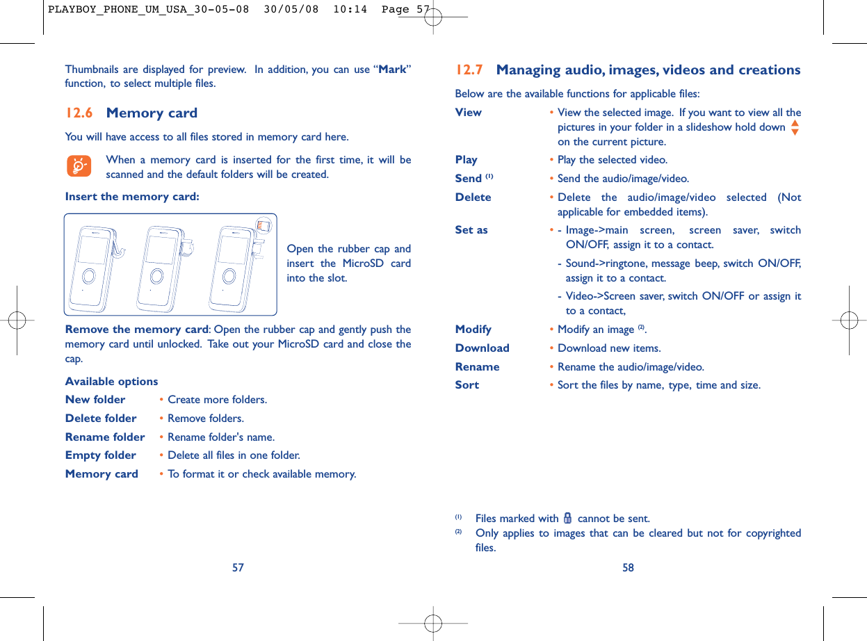 12.7 Managing audio, images, videos and creationsBelow are the available functions for applicable files:View •View the selected image. If you want to view all thepictures in your folder in a slideshow hold down on the current picture.Play •Play the selected video.Send (1) •Send the audio/image/video.Delete •Delete the audio/image/video selected (Notapplicable for embedded items).Set as •- Image-&gt;main screen, screen saver, switchON/OFF, assign it to a contact.- Sound-&gt;ringtone, message beep, switch ON/OFF,assign it to a contact.- Video-&gt;Screen saver, switch ON/OFF or assign itto a contact,Modify •Modify an image (2).Download •Download new items.Rename •Rename the audio/image/video.Sort  •Sort the files by name, type, time and size.58(1) Files marked with  cannot be sent.(2) Only applies to images that can be cleared but not for copyrightedfiles.Thumbnails are displayed for preview. In addition, you can use “Mark”function, to select multiple files.12.6 Memory cardYou will have access to all files stored in memory card here.When a memory card is inserted for the first time, it will bescanned and the default folders will be created.Insert the memory card:57Remove the memory card: Open the rubber cap and gently push thememory card until unlocked. Take out your MicroSD card and close thecap.Available optionsNew folder •Create more folders.Delete folder •Remove folders.Rename folder •Rename folder&apos;s name.Empty folder •Delete all files in one folder.Memory card  •To format it or check available memory.Open the rubber cap andinsert the MicroSD cardinto the slot.PLAYBOY_PHONE_UM_USA_30-05-08  30/05/08  10:14  Page 57