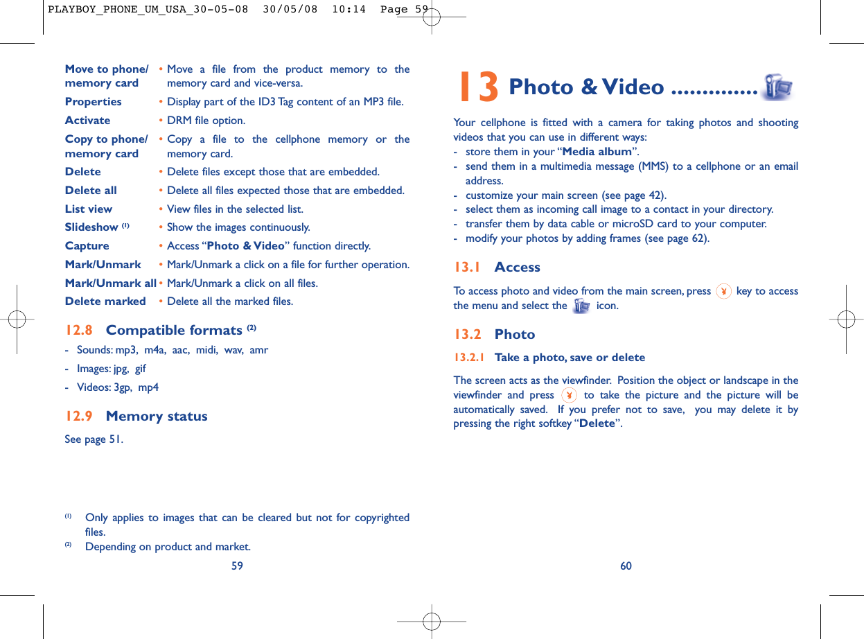 13 Photo &amp; Video ..............Your cellphone is fitted with a camera for taking photos and shootingvideos that you can use in different ways:- store them in your “Media album”.- send them in a multimedia message (MMS) to a cellphone or an emailaddress.- customize your main screen (see page 42).- select them as incoming call image to a contact in your directory.- transfer them by data cable or microSD card to your computer.- modify your photos by adding frames (see page 62).13.1 AccessTo access photo and video from the main screen, press  key to accessthe menu and select the  icon.13.2 Photo13.2.1 Take a photo, save or deleteThe screen acts as the viewfinder. Position the object or landscape in theviewfinder and press  to take the picture and the picture will beautomatically saved. If you prefer not to save, you may delete it bypressing the right softkey “Delete”.60Move to phone/ •Move a file from the product memory to the memory card memory card and vice-versa.Properties •Display part of the ID3 Tag content of an MP3 file.Activate •DRM file option.Copy to phone/ •Copy a file to the cellphone memory or the memory card memory card.Delete •Delete files except those that are embedded.Delete all •Delete all files expected those that are embedded.List view •View files in the selected list.Slideshow (1) •Show the images continuously.Capture •Access “Photo &amp; Video” function directly.Mark/Unmark •Mark/Unmark a click on a file for further operation.Mark/Unmark all •Mark/Unmark a click on all files.Delete marked •Delete all the marked files.12.8 Compatible formats (2)- Sounds: mp3, m4a, aac, midi, wav, amr- Images: jpg, gif- Videos: 3gp, mp412.9 Memory statusSee page 51.59(1) Only applies to images that can be cleared but not for copyrightedfiles.(2) Depending on product and market.PLAYBOY_PHONE_UM_USA_30-05-08  30/05/08  10:14  Page 59