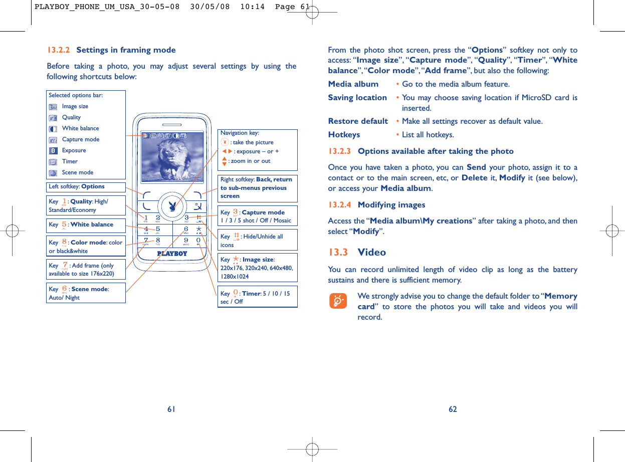 From the photo shot screen, press the “Options” softkey not only toaccess: “Image size”, “Capture mode”, “Quality”, “Timer”, “Whitebalance”,“Color mode”, “Add frame”, but also the following:Media album •Go to the media album feature.Saving location •You may choose saving location if MicroSD card isinserted.Restore default •Make all settings recover as default value.Hotkeys •List all hotkeys.13.2.3 Options available after taking the photoOnce you have taken a photo, you can Send your photo, assign it to acontact or to the main screen, etc, or Delete it, Modify it (see below),or access your Media album.13.2.4 Modifying imagesAccess the “Media album\My creations” after taking a photo, and thenselect “Modify”.13.3 VideoYou can record unlimited length of video clip as long as the batterysustains and there is sufficient memory.We strongly advise you to change the default folder to “Memorycard” to store the photos you will take and videos you willrecord.6213.2.2 Settings in framing modeBefore taking a photo, you may adjust several settings by using thefollowing shortcuts below:61Navigation key:: take the picture: exposure – or +: zoom in or outKey : Quality: High/Standard/EconomyKey : White balance Key : Capture mode1 / 3 / 5 shot / Off / MosaicKey : Scene mode:Auto/ NightLeft softkey: OptionsKey : Hide/Unhide allicons Right softkey: Back, returnto sub-menus previousscreenSelected options bar:Image sizeQualityWhite balanceCapture modeExposureTimerScene modeKey : Color mode: coloror black&amp;whiteKey : Image size:220x176, 320x240, 640x480,1280x1024Key : Timer: 5 / 10 / 15sec / OffKey  : Add frame (onlyavailable to size 176x220)PLAYBOY_PHONE_UM_USA_30-05-08  30/05/08  10:14  Page 61