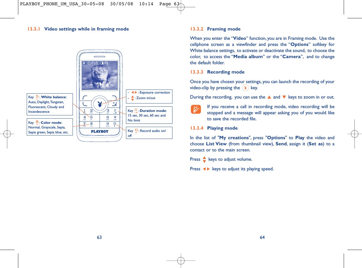 6413.3.2 Framing modeWhen you enter the “Video” function, you are in Framing mode. Use thecellphone screen as a viewfinder and press the “Options” softkey forWhite balance settings, to activate or deactivate the sound, to choose thecolor, to access the “Media album” or the “Camera”, and to changethe default folder.13.3.3 Recording modeOnce you have chosen your settings, you can launch the recording of yourvideo-clip by pressing the  key.During the recording, you can use the  and  keys to zoom in or out.If you receive a call in recording mode, video recording will bestopped and a message will appear asking you of you would liketo save the recorded file.13.3.4 Playing modeIn the list of &quot;My creations&quot;, press &quot;Options&quot; to Play the video andchoose List View (from thumbnail view), Send, assign it (Set as) to acontact or to the main screen.Press  keys to adjust volume.Press  keys to adjust its playing speed.13.3.1 Video settings while in framing mode63Key  : Record audio on/offKey : Color mode:Normal, Grayscale, Sepia,Sepia green, Sepia blue, etc.Key : Duration mode:15 sec, 30 sec, 60 sec andNo limit- : Exposure correction- : Zoom in/outKey : White balance:Auto, Daylight,Tungsten,Fluorescent, Cloudy andIncandescencePLAYBOY_PHONE_UM_USA_30-05-08  30/05/08  10:14  Page 63