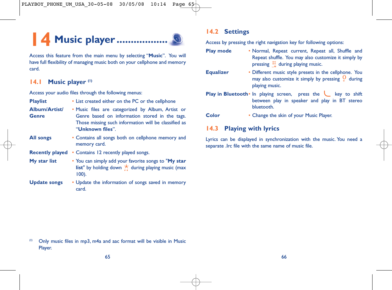 14.2 SettingsAccess by pressing the right navigation key for following options:Play mode •Normal, Repeat current, Repeat all, Shuffle andRepeat shuffle. You may also customize it simply bypressing  during playing music.Equalizer •Different music style presets in the cellphone. Youmay also customize it simply by pressing  duringplaying music.Play in Bluetooth•In playing screen, press the  key to shiftbetween play in speaker and play in BT stereobluetooth.Color •Change the skin of your Music Player.14.3 Playing with lyricsLyrics can be displayed in synchronization with the music. You need aseparate .Irc file with the same name of music file.6614 Music player ..................Access this feature from the main menu by selecting “Music”. You willhave full flexibility of managing music both on your cellphone and memorycard.14.1 Music player (1)Access your audio files through the following menus:Playlist •List created either on the PC or the cellphoneAlbum/Artist/ •Music files are categorized by Album, Artist or Genre Genre based on information stored in the tags.Those missing such information will be classified as“Unknown files”.All songs •Contains all songs both on cellphone memory andmemory card.Recently played •Contains 12 recently played songs.My star list •You can simply add your favorite songs to &quot;My starlist&quot; by holding down  during playing music (max100).Update songs •Update the information of songs saved in memorycard.65(1) Only music files in mp3, m4a and aac format will be visible in MusicPlayer.PLAYBOY_PHONE_UM_USA_30-05-08  30/05/08  10:14  Page 65