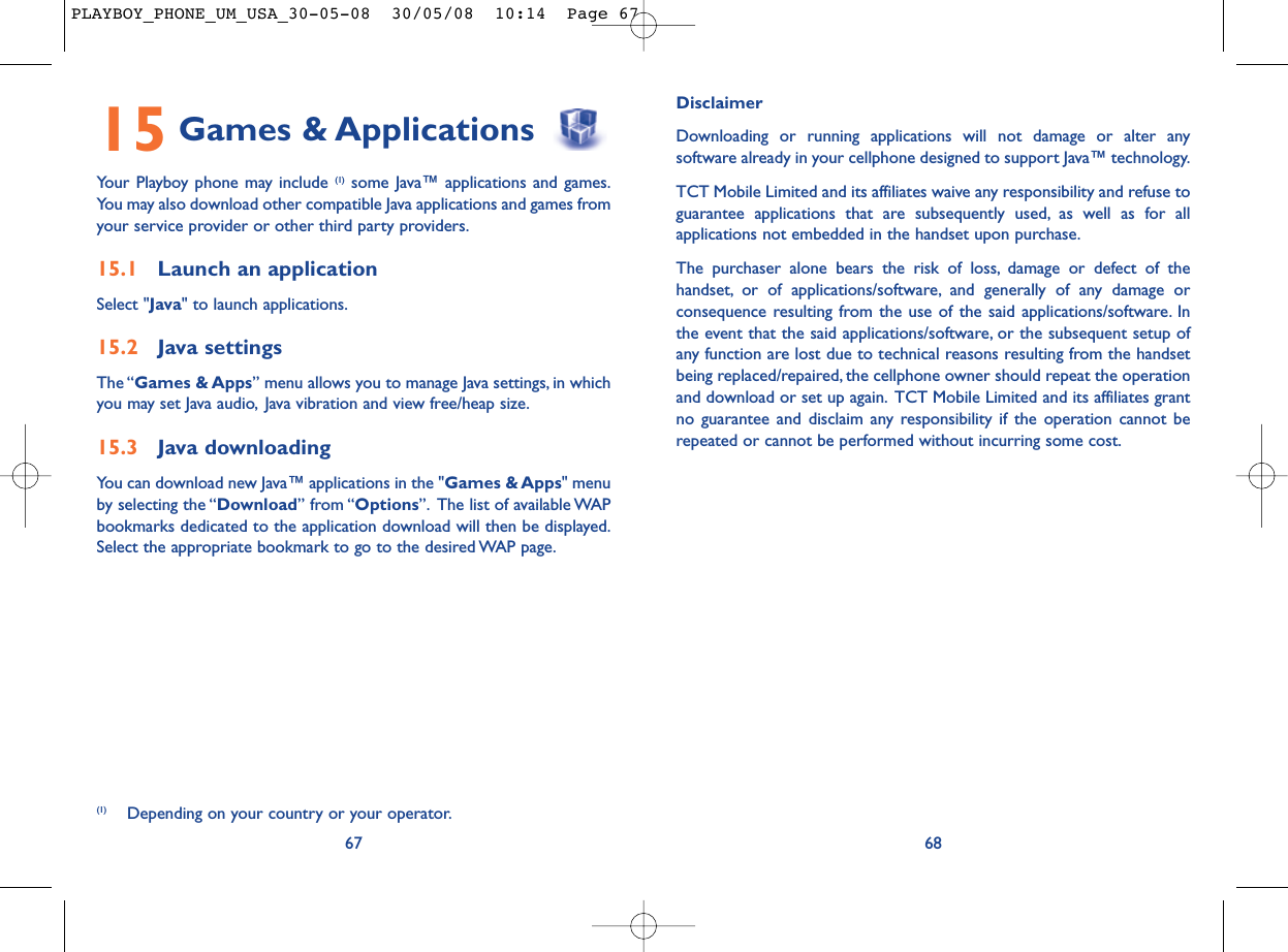 DisclaimerDownloading or running applications will not damage or alter anysoftware already in your cellphone designed to support Java™ technology.TCT Mobile Limited and its affiliates waive any responsibility and refuse toguarantee applications that are subsequently used, as well as for allapplications not embedded in the handset upon purchase.The purchaser alone bears the risk of loss, damage or defect of thehandset, or of applications/software, and generally of any damage orconsequence resulting from the use of the said applications/software. Inthe event that the said applications/software, or the subsequent setup ofany function are lost due to technical reasons resulting from the handsetbeing replaced/repaired, the cellphone owner should repeat the operationand download or set up again. TCT Mobile Limited and its affiliates grantno guarantee and disclaim any responsibility if the operation cannot berepeated or cannot be performed without incurring some cost.6815 Games &amp; ApplicationsYour Playboy phone may include (1) some Java™ applications and games.You may also download other compatible Java applications and games fromyour service provider or other third party providers.15.1 Launch an applicationSelect &quot;Java&quot; to launch applications.15.2 Java settingsThe “Games &amp; Apps” menu allows you to manage Java settings, in whichyou may set Java audio, Java vibration and view free/heap size.15.3 Java downloadingYou can download new Java™ applications in the &quot;Games &amp; Apps&quot; menuby selecting the “Download” from “Options”. The list of available WAPbookmarks dedicated to the application download will then be displayed.Select the appropriate bookmark to go to the desired WAP page.67(1) Depending on your country or your operator.PLAYBOY_PHONE_UM_USA_30-05-08  30/05/08  10:14  Page 67