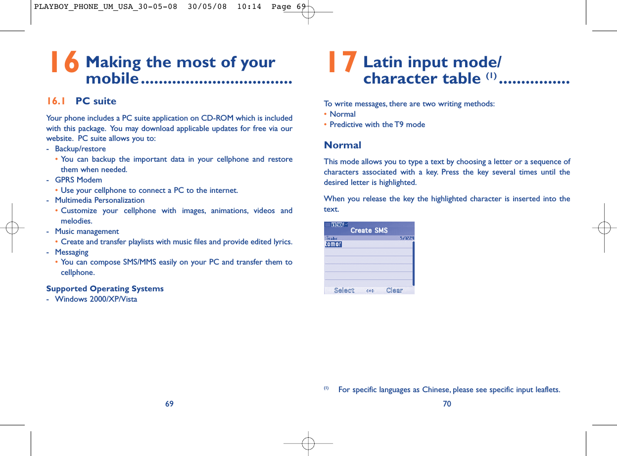 17 Latin input mode/ character table (1) ................To write messages, there are two writing methods:•Normal •Predictive with the T9 modeNormalThis mode allows you to type a text by choosing a letter or a sequence ofcharacters associated with a key. Press the key several times until thedesired letter is highlighted.When you release the key the highlighted character is inserted into thetext.70(1) For specific languages as Chinese, please see specific input leaflets.16 Making the most of your mobile..................................16.1 PC suiteYour phone includes a PC suite application on CD-ROM which is includedwith this package. You may download applicable updates for free via ourwebsite. PC suite allows you to:- Backup/restore•You can backup the important data in your cellphone and restorethem when needed.- GPRS Modem•Use your cellphone to connect a PC to the internet.- Multimedia Personalization•Customize your cellphone with images, animations, videos andmelodies.- Music management•Create and transfer playlists with music files and provide edited lyrics.- Messaging•You can compose SMS/MMS easily on your PC and transfer them tocellphone.Supported Operating Systems- Windows 2000/XP/Vista69CCrreeaattee  SSMMSSSSeelleeccttCClleeaarrPLAYBOY_PHONE_UM_USA_30-05-08  30/05/08  10:14  Page 69