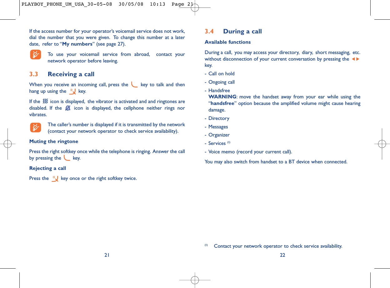 3.4 During a callAvailable functionsDuring a call, you may access your directory, diary, short messaging, etc.without disconnection of your current conversation by pressing the key.- Call on hold- Ongoing call- HandsfreeWARNING: move the handset away from your ear while using the“handsfree” option because the amplified volume might cause hearingdamage.- Directory- Messages - Organizer- Services (1)- Voice memo (record your current call).You may also switch from handset to a BT device when connected.22(1) Contact your network operator to check service availability.If the access number for your operator’s voicemail service does not work,dial the number that you were given. To change this number at a laterdate, refer to “My numbers” (see page 27).To use your voicemail service from abroad, contact yournetwork operator before leaving.3.3 Receiving a callWhen you receive an incoming call, press the  key to talk and thenhang up using the  key.If the  icon is displayed, the vibrator is activated and and ringtones aredisabled. If the  icon is displayed, the cellphone neither rings norvibrates.The caller’s number is displayed if it is transmitted by the network(contact your network operator to check service availability).Muting the ringtonePress the right softkey once while the telephone is ringing. Answer the callby pressing the  key.Rejecting a callPress the  key once or the right softkey twice.21PLAYBOY_PHONE_UM_USA_30-05-08  30/05/08  10:13  Page 21