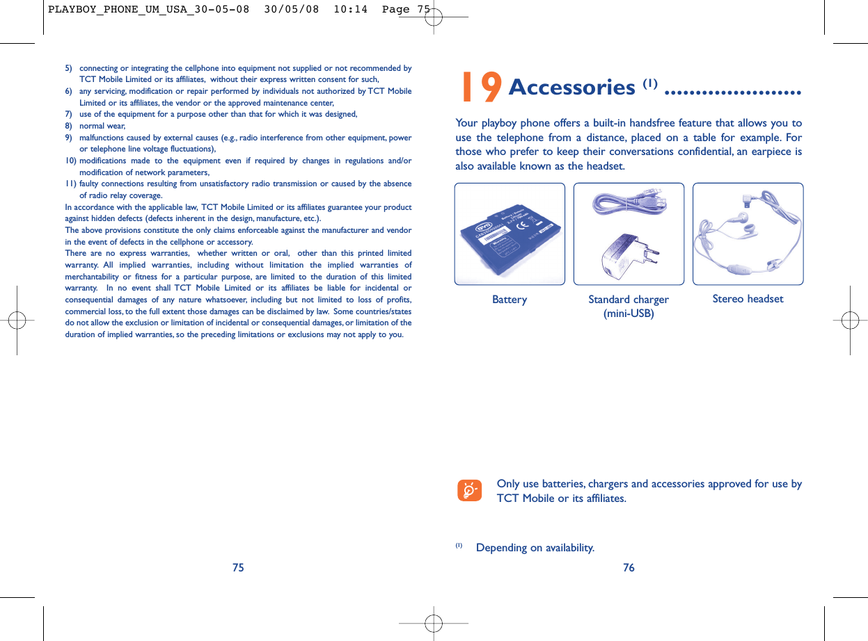 19Accessories (1) ......................Your playboy phone offers a built-in handsfree feature that allows you touse the telephone from a distance, placed on a table for example. Forthose who prefer to keep their conversations confidential, an earpiece isalso available known as the headset.76Battery Stereo headset Standard charger(mini-USB)5) connecting or integrating the cellphone into equipment not supplied or not recommended byTCT Mobile Limited or its affiliates, without their express written consent for such,6) any servicing, modification or repair performed by individuals not authorized by TCT MobileLimited or its affiliates, the vendor or the approved maintenance center,7) use of the equipment for a purpose other than that for which it was designed,8) normal wear,9) malfunctions caused by external causes (e.g., radio interference from other equipment, poweror telephone line voltage fluctuations),10) modifications made to the equipment even if required by changes in regulations and/ormodification of network parameters,11) faulty connections resulting from unsatisfactory radio transmission or caused by the absenceof radio relay coverage.In accordance with the applicable law, TCT Mobile Limited or its affiliates guarantee your productagainst hidden defects (defects inherent in the design, manufacture, etc.).The above provisions constitute the only claims enforceable against the manufacturer and vendorin the event of defects in the cellphone or accessory.There are no express warranties, whether written or oral, other than this printed limitedwarranty. All implied warranties, including without limitation the implied warranties ofmerchantability or fitness for a particular purpose, are limited to the duration of this limitedwarranty. In no event shall TCT Mobile Limited or its affiliates be liable for incidental orconsequential damages of any nature whatsoever, including but not limited to loss of profits,commercial loss, to the full extent those damages can be disclaimed by law. Some countries/statesdo not allow the exclusion or limitation of incidental or consequential damages, or limitation of theduration of implied warranties, so the preceding limitations or exclusions may not apply to you.75(1) Depending on availability.Only use batteries, chargers and accessories approved for use byTCT Mobile or its affiliates.PLAYBOY_PHONE_UM_USA_30-05-08  30/05/08  10:14  Page 75