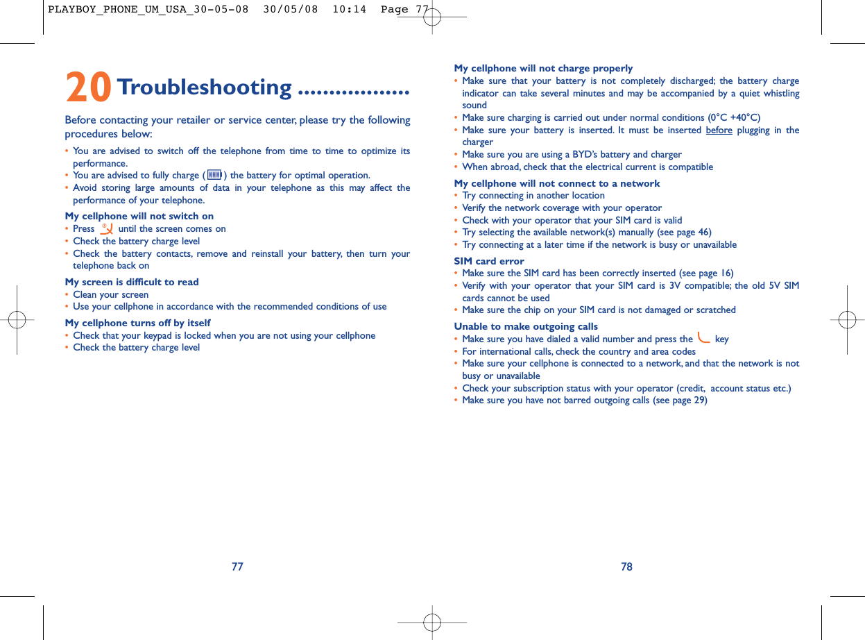 My cellphone will not charge properly•Make sure that your battery is not completely discharged; the battery chargeindicator can take several minutes and may be accompanied by a quiet whistlingsound•Make sure charging is carried out under normal conditions (0°C +40°C)•Make sure your battery is inserted. It must be inserted beforeplugging in thecharger•Make sure you are using a BYD’s battery and charger•When abroad, check that the electrical current is compatibleMy cellphone will not connect to a network•Try connecting in another location•Verify the network coverage with your operator•Check with your operator that your SIM card is valid•Try selecting the available network(s) manually (see page 46)•Try connecting at a later time if the network is busy or unavailableSIM card error•Make sure the SIM card has been correctly inserted (see page 16)•Verify with your operator that your SIM card is 3V compatible; the old 5V SIMcards cannot be used•Make sure the chip on your SIM card is not damaged or scratchedUnable to make outgoing calls•Make sure you have dialed a valid number and press the  key•For international calls, check the country and area codes•Make sure your cellphone is connected to a network, and that the network is notbusy or unavailable•Check your subscription status with your operator (credit, account status etc.)•Make sure you have not barred outgoing calls (see page 29)7820Troubleshooting ..................Before contacting your retailer or service center, please try the followingprocedures below:•You are advised to switch off the telephone from time to time to optimize itsperformance.•You are advised to fully charge ( ) the battery for optimal operation.•Avoid storing large amounts of data in your telephone as this may affect theperformance of your telephone.My cellphone will not switch on•Press  until the screen comes on•Check the battery charge level•Check the battery contacts, remove and reinstall your battery, then turn yourtelephone back onMy screen is difficult to read•Clean your screen•Use your cellphone in accordance with the recommended conditions of useMy cellphone turns off by itself•Check that your keypad is locked when you are not using your cellphone•Check the battery charge level77PLAYBOY_PHONE_UM_USA_30-05-08  30/05/08  10:14  Page 77