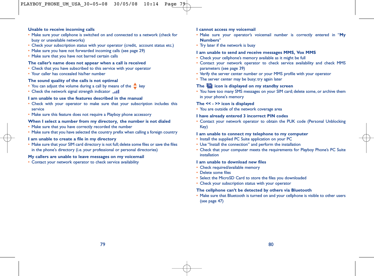 I cannot access my voicemail•Make sure your operator’s voicemail number is correctly entered in “MyNumbers”•Try later if the network is busyI am unable to send and receive messages MMS, Vox MMS•Check your cellphone’s memory available as it might be full•Contact your network operator to check service availability and check MMSparameters (see page 39)•Verify the server center number or your MMS profile with your operator•The server center may be busy; try again laterThe  icon is displayed on my standby screen•You have too many SMS messages on your SIM card; delete some, or archive themin your phone&apos;s memoryThe &lt;&lt; - &gt;&gt; icon is displayed•You are outside of the network coverage areaI have already entered 3 incorrect PIN codes•Contact your network operator to obtain the PUK code (Personal UnblockingKey)I am unable to connect my telephone to my computer•Install the supplied PC Suite application on your PC•Use “Install the connection” and perform the installation•Check that your computer meets the requirements for Playboy Phone’s PC SuiteinstallationI am unable to download new files•Check required/available memory•Delete some files•Select the MicroSD Card to store the files you downloaded•Check your subscription status with your operatorThe cellphone can’t be detected by others via Bluetooth•Make sure that Bluetooth is turned on and your cellphone is visible to other users(see page 47) 80Unable to receive incoming calls•Make sure your cellphone is switched on and connected to a network (check forbusy or unavailable networks)•Check your subscription status with your operator (credit, account status etc.)•Make sure you have not forwarded incoming calls (see page 29)•Make sure that you have not barred certain callsThe caller’s name does not appear when a call is received•Check that you have subscribed to this service with your operator•Your caller has concealed his/her numberThe sound quality of the calls is not optimal•You can adjust the volume during a call by means of the  key•Check the network signal strength indicator I am unable to use the features described in the manual•Check with your operator to make sure that your subscription includes thisservice•Make sure this feature does not require a Playboy phone accessoryWhen I select a number from my directory, the number is not dialed•Make sure that you have correctly recorded the number•Make sure that you have selected the country prefix when calling a foreign countryI am unable to create a file in my directory•Make sure that your SIM card directory is not full; delete some files or save the filesin the phone&apos;s directory (i.e. your professional or personal directories)My callers are unable to leave messages on my voicemail•Contact your network operator to check service availability79PLAYBOY_PHONE_UM_USA_30-05-08  30/05/08  10:14  Page 79