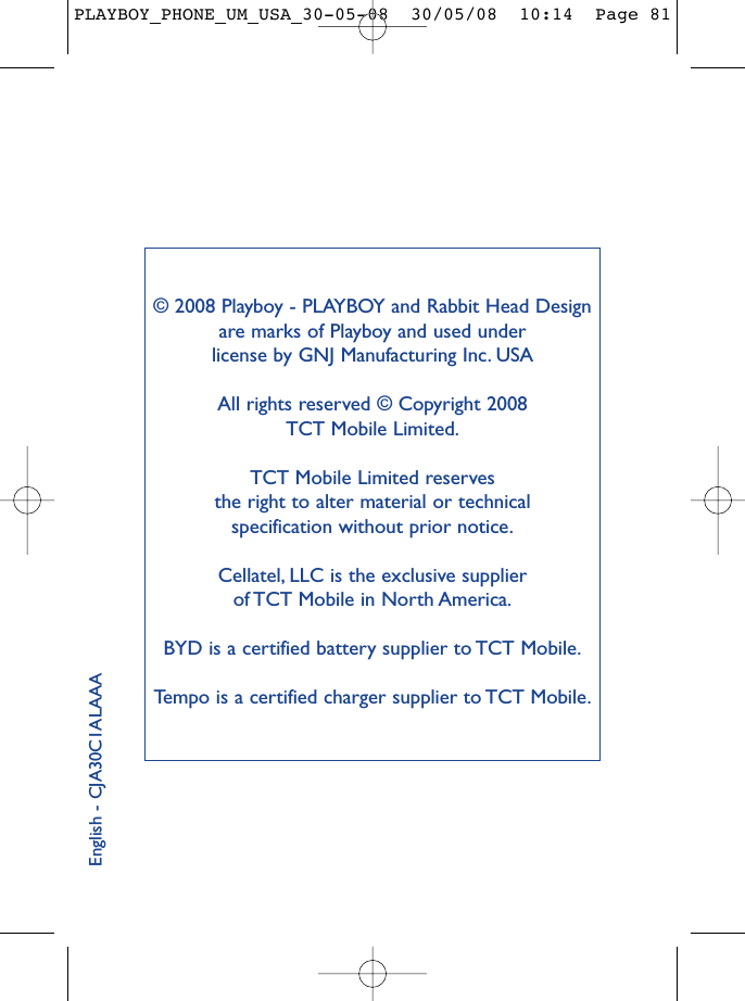 © 2008 Playboy - PLAYBOY and Rabbit Head Designare marks of Playboy and used under license by GNJ Manufacturing Inc. USAAll rights reserved © Copyright 2008 TCT Mobile Limited.TCT Mobile Limited reserves the right to alter material or technical specification without prior notice.Cellatel, LLC is the exclusive supplier of TCT Mobile in North America.BYD is a certified battery supplier to TCT Mobile.Tempo is a certified charger supplier to TCT Mobile.English - CJA30C1ALAAAPLAYBOY_PHONE_UM_USA_30-05-08  30/05/08  10:14  Page 81
