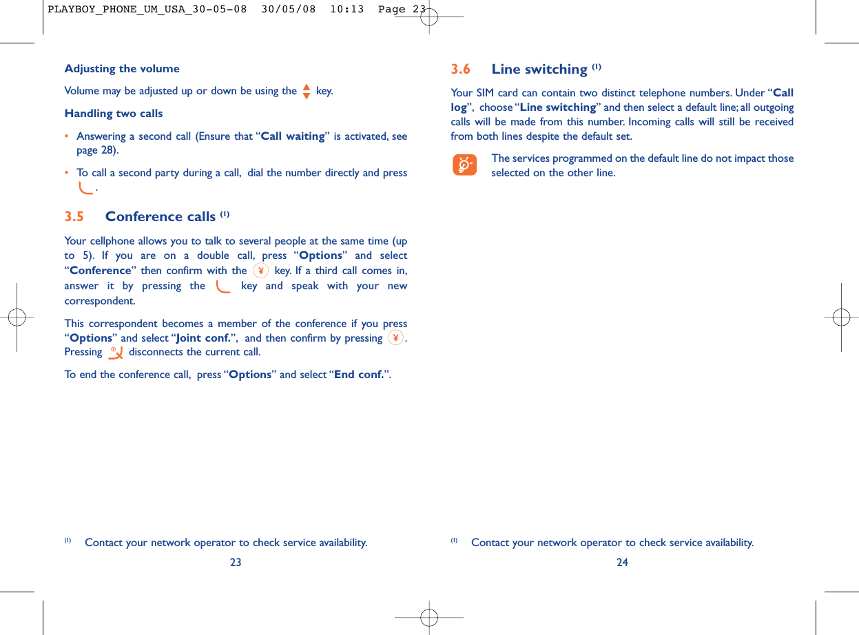 3.6 Line switching (1)Your SIM card can contain two distinct telephone numbers. Under “Calllog”, choose “Line switching” and then select a default line; all outgoingcalls will be made from this number. Incoming calls will still be receivedfrom both lines despite the default set.The services programmed on the default line do not impact thoseselected on the other line.24(1) Contact your network operator to check service availability.Adjusting the volumeVolume may be adjusted up or down be using the  key.Handling two calls•Answering a second call (Ensure that “Call waiting” is activated, seepage 28).•To call a second party during a call, dial the number directly and press.3.5 Conference calls (1)Your cellphone allows you to talk to several people at the same time (upto 5). If you are on a double call, press “Options” and select“Conference” then confirm with the  key. If a third call comes in,answer it by pressing the  key and speak with your newcorrespondent.This correspondent becomes a member of the conference if you press“Options” and select “Joint conf.”, and then confirm by pressing  .Pressing  disconnects the current call.To end the conference call, press “Options” and select “End conf.”.23(1) Contact your network operator to check service availability.PLAYBOY_PHONE_UM_USA_30-05-08  30/05/08  10:13  Page 23