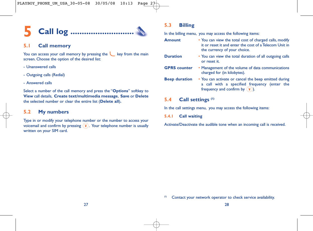 5.3 Billing In the billing menu, you may access the following items:Amount •You can view the total cost of charged calls, modifyit or reset it and enter the cost of a Telecom Unit inthe currency of your choice.Duration •You can view the total duration of all outgoing callsor reset it.GPRS counter •Management of the volume of data communicationscharged for (in kilobytes).Beep duration •You can activate or cancel the beep emitted duringa call with a specified frequency (enter thefrequency and confirm by  ).5.4 Call settings (1)In the call settings menu, you may access the following items:5.4.1 Call waitingActivate/Deactivate the audible tone when an incoming call is received.28(1) Contact your network operator to check service availability.5Call log ............................5.1 Call memory You can access your call memory by pressing the  key from the mainscreen. Choose the option of the desired list:- Unanswered calls- Outgoing calls (Redial)- Answered calls Select a number of the call memory and press the “Options” softkey toView call details, Create text/multimedia message,Save or Deletethe selected number or clear the entire list (Delete all).5.2 My numbers Type in or modify your telephone number or the number to access yourvoicemail and confirm by pressing  . Your telephone number is usuallywritten on your SIM card.27PLAYBOY_PHONE_UM_USA_30-05-08  30/05/08  10:13  Page 27