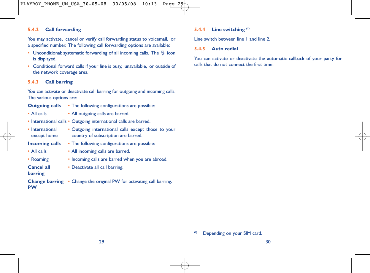 5.4.4 Line switching (1)Line switch between line 1 and line 2.5.4.5 Auto redialYou can activate or deactivate the automatic callback of your party forcalls that do not connect the first time.30(1) Depending on your SIM card.5.4.2 Call forwardingYou may activate, cancel or verify call forwarding status to voicemail, ora specified number. The following call forwarding options are available:•Unconditional: systematic forwarding of all incoming calls. The  iconis displayed.•Conditional: forward calls if your line is busy, unavailable, or outside ofthe network coverage area.5.4.3 Call barringYou can activate or deactivate call barring for outgoing and incoming calls.The various options are:Outgoing calls •The following configurations are possible:•All calls •All outgoing calls are barred.•International calls •Outgoing international calls are barred.•International  •Outgoing international calls except those to your except home country of subscription are barred.Incoming calls •The following configurations are possible:•All calls •All incoming calls are barred.•Roaming •Incoming calls are barred when you are abroad.Cancel all •Deactivate all call barring.barringChange barring •Change the original PW for activating call barring.PW29PLAYBOY_PHONE_UM_USA_30-05-08  30/05/08  10:13  Page 29