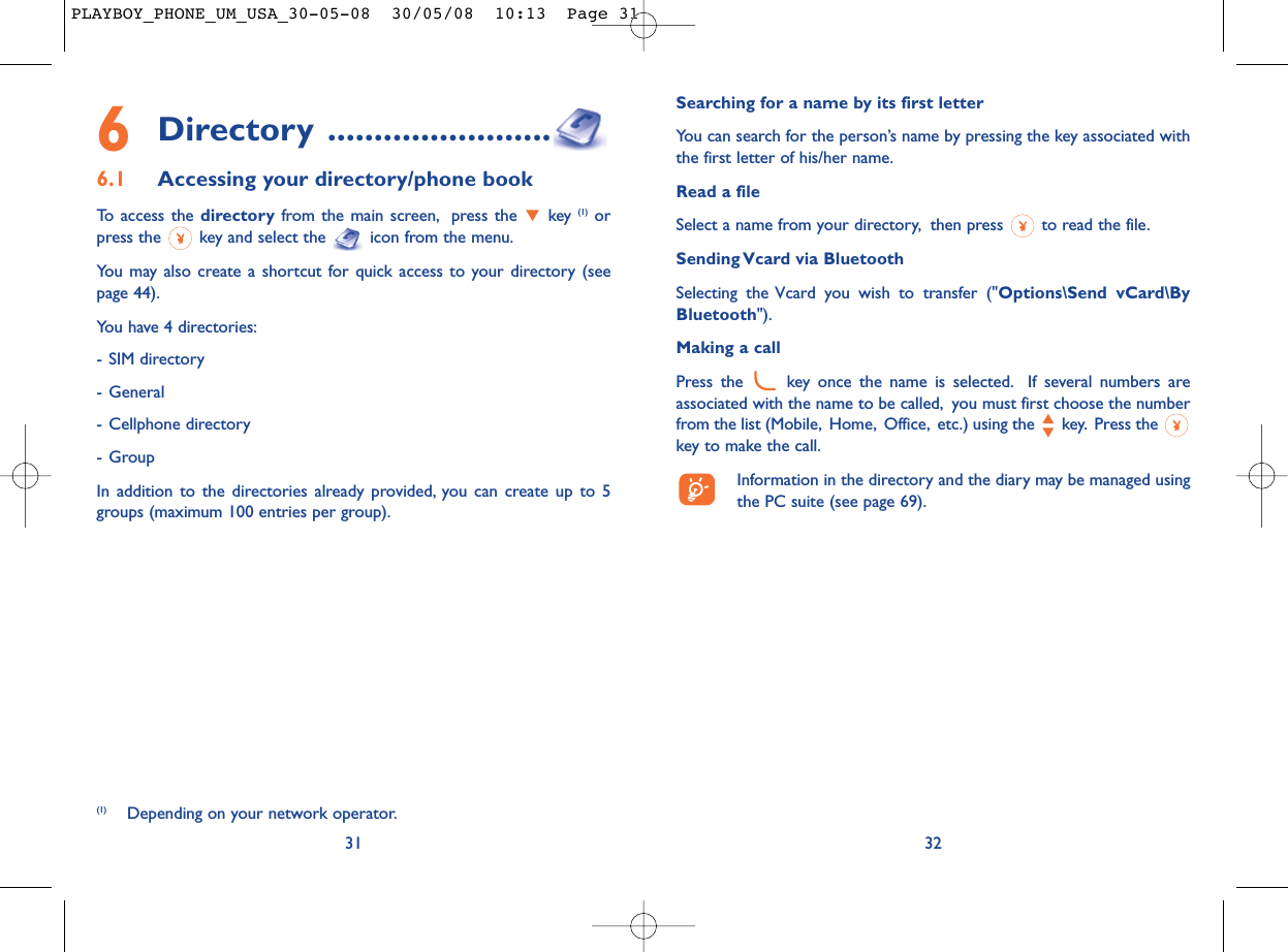 Searching for a name by its first letterYou can search for the person’s name by pressing the key associated withthe first letter of his/her name.Read a fileSelect a name from your directory, then press  to read the file.Sending Vcard via BluetoothSelecting the Vcard you wish to transfer (&quot;Options\Send vCard\ByBluetooth&quot;).Making a callPress the  key once the name is selected. If several numbers areassociated with the name to be called, you must first choose the numberfrom the list (Mobile, Home, Office, etc.) using the key. Press the key to make the call.Information in the directory and the diary may be managed usingthe PC suite (see page 69).326Directory ........................6.1 Accessing your directory/phone bookTo access the directory from the main screen, press the  key (1) orpress the  key and select the  icon from the menu.You may also create a shortcut for quick access to your directory (seepage 44).You have 4 directories:- SIM directory- General- Cellphone directory- GroupIn addition to the directories already provided, you can create up to 5groups (maximum 100 entries per group).31(1) Depending on your network operator.PLAYBOY_PHONE_UM_USA_30-05-08  30/05/08  10:13  Page 31