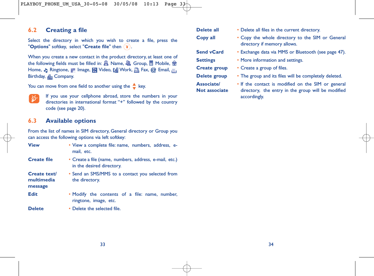 Delete all •Delete all files in the current directory.Copy all  •Copy the whole directory to the SIM or Generaldirectory if memory allows.Send vCard •Exchange data via MMS or Bluetooth (see page 47).Settings •More information and settings.Create group •Create a group of files.Delete group •The group and its files will be completely deleted.Associate/ •If the contact is modified on the SIM or general Not associate directory, the entry in the group will be modifiedaccordingly.346.2 Creating a fileSelect the directory in which you wish to create a file, press the&quot;Options&quot; softkey, select &quot;Create file&quot; then  .When you create a new contact in the product directory, at least one ofthe following fields must be filled in: Name, Group, Mobile,Home, Ringtone, Image, Video, Work, Fax, Email,Birthday, Company.You can move from one field to another using the  key.If you use your cellphone abroad, store the numbers in yourdirectories in international format “+” followed by the countrycode (see page 20).6.3 Available optionsFrom the list of names in SIM directory, General directory or Group youcan access the following options via left softkey:View •View a complete file: name, numbers, address, e-mail, etc.Create file •Create a file (name, numbers, address, e-mail, etc.)in the desired directory.Create text/ •Send an SMS/MMS to a contact you selected from multimedia  the directory.messageEdit •Modify the contents of a file: name, number,ringtone, image, etc.Delete •Delete the selected file.33PLAYBOY_PHONE_UM_USA_30-05-08  30/05/08  10:13  Page 33