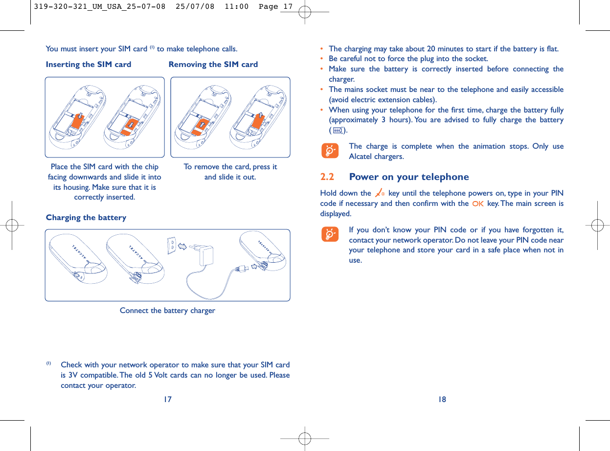 18•The charging may take about 20 minutes to start if the battery is flat.•Be careful not to force the plug into the socket.•Make sure the battery is correctly inserted before connecting thecharger.•The mains socket must be near to the telephone and easily accessible(avoid electric extension cables).•When using your telephone for the first time, charge the battery fully(approximately 3 hours). You are advised to fully charge the battery ().The charge is complete when the animation stops. Only useAlcatel chargers.2.2 Power on your telephoneHold down the  key until the telephone powers on, type in your PINcode if necessary and then confirm with the  key. The main screen isdisplayed.If you don’t know your PIN code or if you have forgotten it,contact your network operator. Do not leave your PIN code nearyour telephone and store your card in a safe place when not inuse.17Connect the battery chargerCharging the batteryYou must insert your SIM card (1) to make telephone calls.Inserting the SIM card Removing the SIM cardPlace the SIM card with the chipfacing downwards and slide it intoits housing. Make sure that it iscorrectly inserted.(1) Check with your network operator to make sure that your SIM cardis 3V compatible. The old 5 Volt cards can no longer be used. Pleasecontact your operator.To remove the card, press it and slide it out.319-320-321_UM_USA_25-07-08  25/07/08  11:00  Page 17