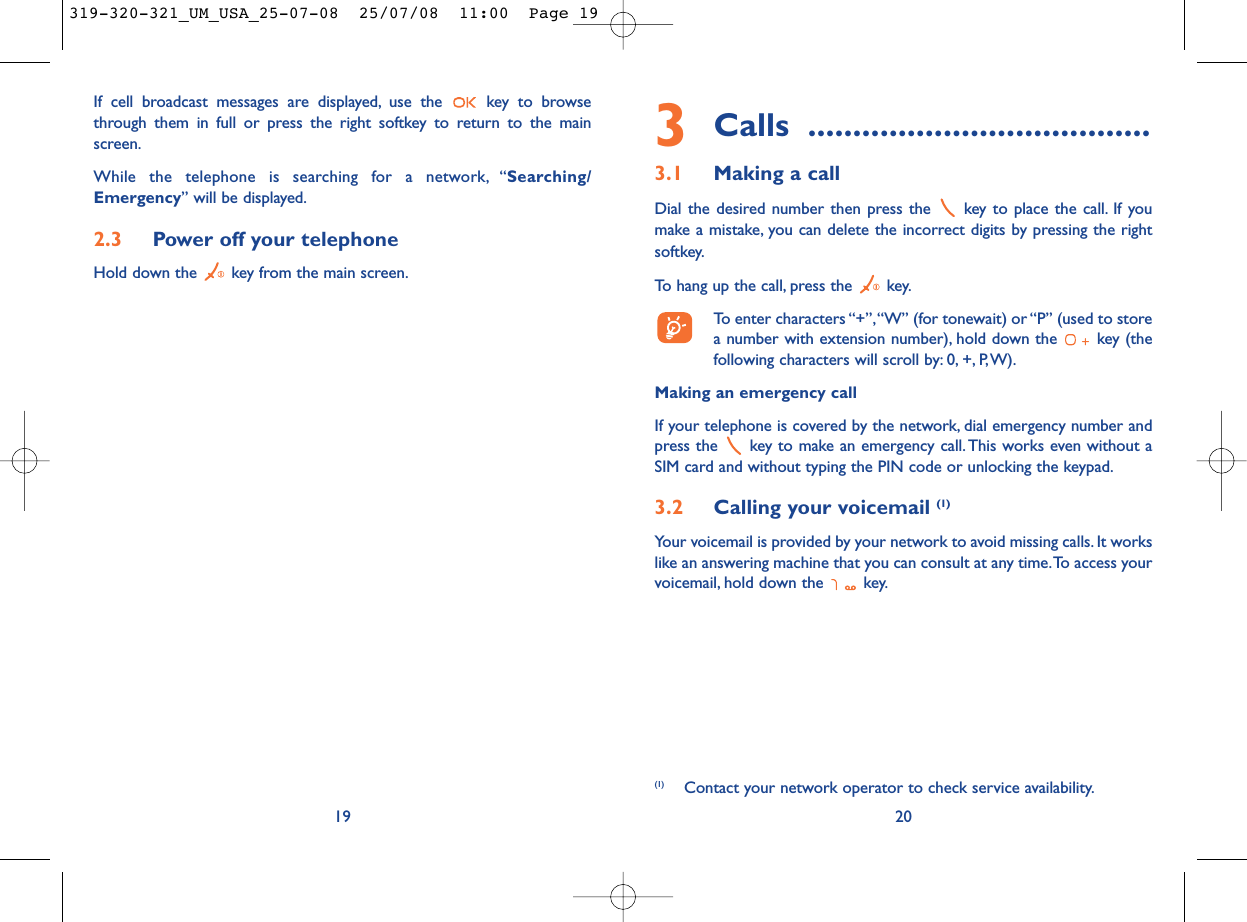 3Calls ......................................3.1 Making a callDial the desired number then press the  key to place the call. If youmake a mistake, you can delete the incorrect digits by pressing the rightsoftkey.To hang up the call, press the  key.To enter characters “+”,“W” (for tonewait) or “P” (used to storea number with extension number), hold down the  key (thefollowing characters will scroll by: 0, +, P,W).Making an emergency callIf your telephone is covered by the network, dial emergency number andpress the  key to make an emergency call.This works even without aSIM card and without typing the PIN code or unlocking the keypad.3.2 Calling your voicemail (1)Your voicemail is provided by your network to avoid missing calls. It workslike an answering machine that you can consult at any time.To access yourvoicemail, hold down the  key.20(1) Contact your network operator to check service availability.19If cell broadcast messages are displayed, use the  key to browsethrough them in full or press the right softkey to return to the mainscreen.While the telephone is searching for a network, “Searching/Emergency” will be displayed.2.3 Power off your telephoneHold down the  key from the main screen.319-320-321_UM_USA_25-07-08  25/07/08  11:00  Page 19