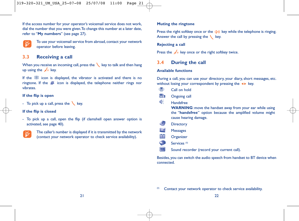 Muting the ringtonePress the right softkey once or the  key while the telephone is ringing.Answer the call by pressing the  key.Rejecting a callPress the  key once or the right softkey twice.3.4 During the callAvailable functionsDuring a call, you can use your directory, your diary, short messages, etc.without losing your correspondent by pressing the  key.Call on holdOngoing callHandsfreeWARNING: move the handset away from your ear while usingthe “handsfree” option because the amplified volume mightcause hearing damage.DirectoryMessages OrganizerServices (1)Sound recorder (record your current call).Besides, you can switch the audio speech from handset to BT device whenconnected.22(1) Contact your network operator to check service availability.If the access number for your operator’s voicemail service does not work,dial the number that you were given.To change this number at a later date,refer to “My numbers” (see page 27).To use your voicemail service from abroad, contact your networkoperator before leaving.3.3 Receiving a callWhen you receive an incoming call, press the  key to talk and then hangup using the  key.If the  icon is displayed, the vibrator is activated and there is noringtone. If the  icon is displayed, the telephone neither rings norvibrates.If the flip is open- To pick up a call, press the  key.If the flip is closed- To pick up a call, open the flip (if clamshell open answer option isactivated, see page 40).The caller’s number is displayed if it is transmitted by the network(contact your network operator to check service availability).21319-320-321_UM_USA_25-07-08  25/07/08  11:00  Page 21