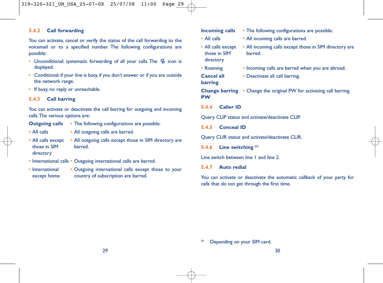 Incoming calls •The following configurations are possible:•All calls •All incoming calls are barred.•All calls except  •All incoming calls except those in SIM directory are those in SIM  barred.directory•Roaming •Incoming calls are barred when you are abroad.Cancel all •Deactivate all call barring.barringChange barring •Change the original PW for activating call barring.PW5.4.4 Caller IDQuery CLIP status and activate/deactivate CLIP.5.4.5 Conceal IDQuery CLIR status and activate/deactivate CLIR.5.4.6 Line switching (1)Line switch between line 1 and line 2.5.4.7 Auto redialYou can activate or deactivate the automatic callback of your party forcalls that do not get through the first time.30(1) Depending on your SIM card.5.4.2 Call forwardingYou can activate, cancel or verify the status of the call forwarding to thevoicemail or to a specified number. The following configurations arepossible:•Unconditional: systematic forwarding of all your calls. The  icon isdisplayed.•Conditional: if your line is busy, if you don’t answer or if you are outsidethe network range.•If busy, no reply or unreachable.5.4.3 Call barringYou can activate or deactivate the call barring for outgoing and incomingcalls.The various options are:Outgoing calls •The following configurations are possible:•All calls •All outgoing calls are barred.•All calls except  •All outgoing calls except those in SIM directory are those in SIM  barred.directory•International calls •Outgoing international calls are barred.•International  •Outgoing international calls except those to your except home country of subscription are barred.29319-320-321_UM_USA_25-07-08  25/07/08  11:00  Page 29