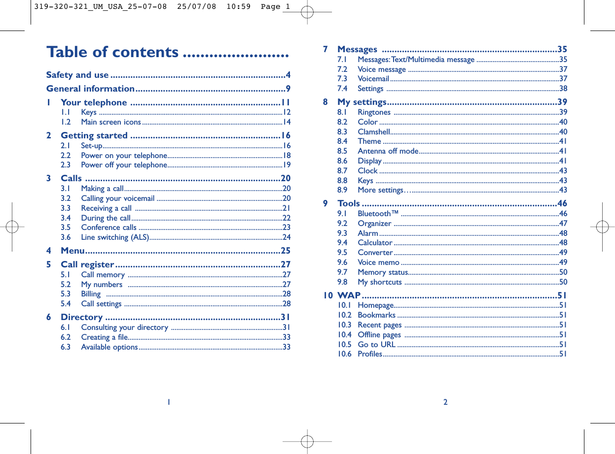 7 Messages ......................................................................357.1 Messages:Text/Multimedia message ..............................................357.2 Voice message ....................................................................................377.3 Voicemail..............................................................................................377.4 Settings ................................................................................................388 My settings....................................................................398.1 Ringtones ............................................................................................398.2 Color ....................................................................................................408.3 Clamshell..............................................................................................408.4 Theme ..................................................................................................418.5 Antenna off mode..............................................................................418.6 Display ..................................................................................................418.7 Clock ....................................................................................................438.8 Keys ......................................................................................................438.9 More settings…..................................................................................439 Tools ..............................................................................469.1 Bluetooth™ ........................................................................................469.2 Organizer ............................................................................................479.3 Alarm ....................................................................................................489.4 Calculator ............................................................................................489.5 Converter............................................................................................499.6 Voice memo ........................................................................................499.7 Memory status....................................................................................509.8 My shortcuts ......................................................................................5010 WAP ..............................................................................5110.1 Homepage............................................................................................5110.2 Bookmarks ..........................................................................................5110.3 Recent pages ......................................................................................5110.4 Offline pages ......................................................................................5110.5 Go to URL ..........................................................................................5110.6 Profiles..................................................................................................512Table of contents ........................Safety and use ......................................................................4General information............................................................91 Your telephone ............................................................111.1 Keys ......................................................................................................121.2 Main screen icons ..............................................................................142 Getting started ............................................................162.1 Set-up....................................................................................................162.2 Power on your telephone................................................................182.3 Power off your telephone................................................................193 Calls ..............................................................................203.1 Making a call........................................................................................203.2 Calling your voicemail ......................................................................203.3 Receiving a call ..................................................................................213.4 During the call....................................................................................223.5 Conference calls ................................................................................233.6 Line switching (ALS)..........................................................................244 Menu..............................................................................255 Call register..................................................................275.1 Call memory ......................................................................................275.2 My numbers  ......................................................................................275.3 Billing ..................................................................................................285.4 Call settings ........................................................................................286 Directory ......................................................................316.1 Consulting your directory ..............................................................316.2 Creating a file......................................................................................336.3 Available options................................................................................331319-320-321_UM_USA_25-07-08  25/07/08  10:59  Page 1