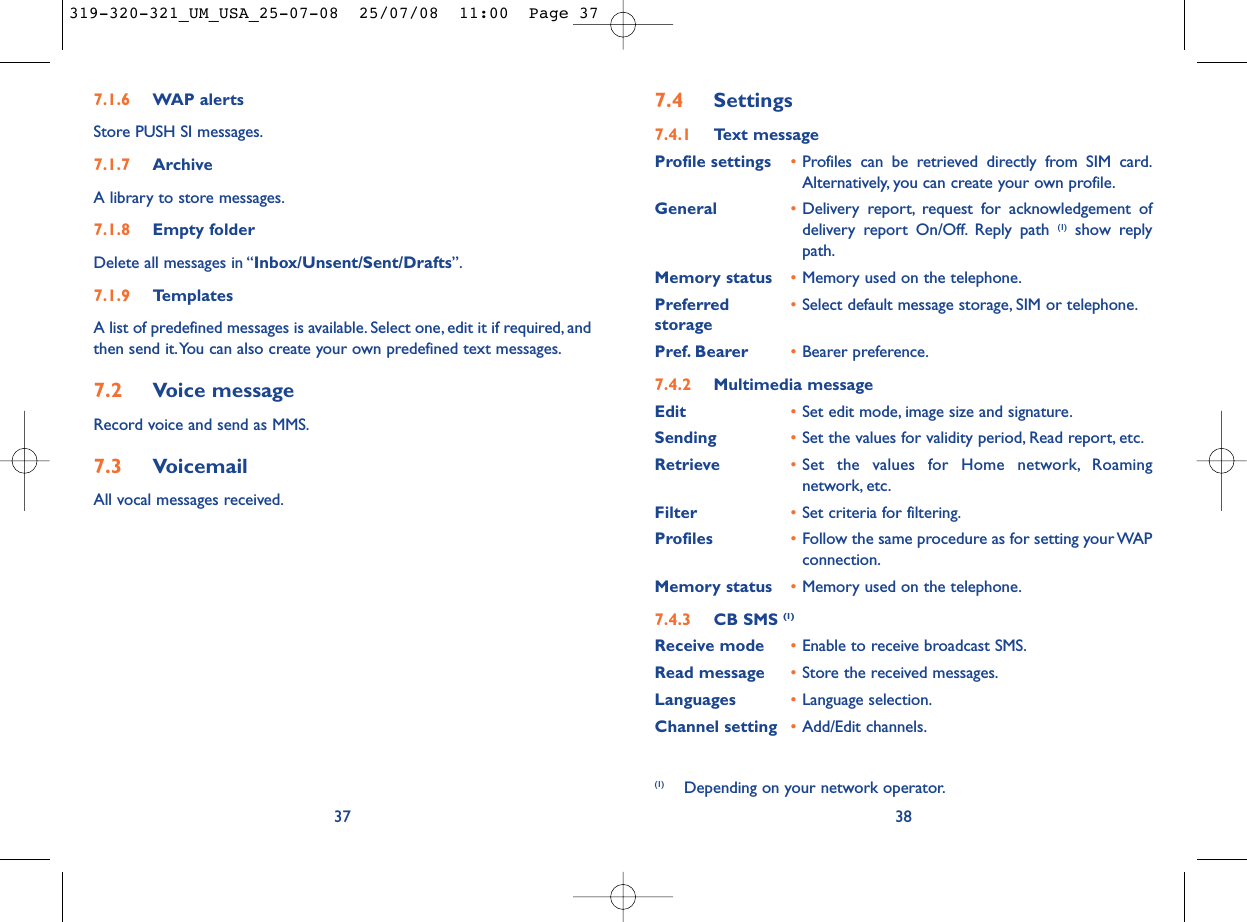 7.4 Settings7.4.1 Text messageProfile settings •Profiles can be retrieved directly from SIM card.Alternatively, you can create your own profile.General •Delivery report, request for acknowledgement ofdelivery report On/Off. Reply path (1) show replypath.Memory status •Memory used on the telephone.Preferred •Select default message storage, SIM or telephone.storagePref. Bearer •Bearer preference.7.4.2 Multimedia messageEdit •Set edit mode, image size and signature.Sending •Set the values for validity period, Read report, etc.Retrieve •Set the values for Home network, Roamingnetwork, etc.Filter •Set criteria for filtering.Profiles •Follow the same procedure as for setting your WAPconnection.Memory status •Memory used on the telephone.7.4.3 CB SMS (1)Receive mode •Enable to receive broadcast SMS.Read message •Store the received messages.Languages •Language selection.Channel setting •Add/Edit channels.38(1) Depending on your network operator.7.1.6 WAP alertsStore PUSH SI messages.7.1.7 ArchiveA library to store messages.7.1.8 Empty folderDelete all messages in “Inbox/Unsent/Sent/Drafts”.7.1.9 TemplatesA list of predefined messages is available. Select one, edit it if required, andthen send it.You can also create your own predefined text messages.7.2 Voice messageRecord voice and send as MMS.7.3 VoicemailAll vocal messages received.37319-320-321_UM_USA_25-07-08  25/07/08  11:00  Page 37