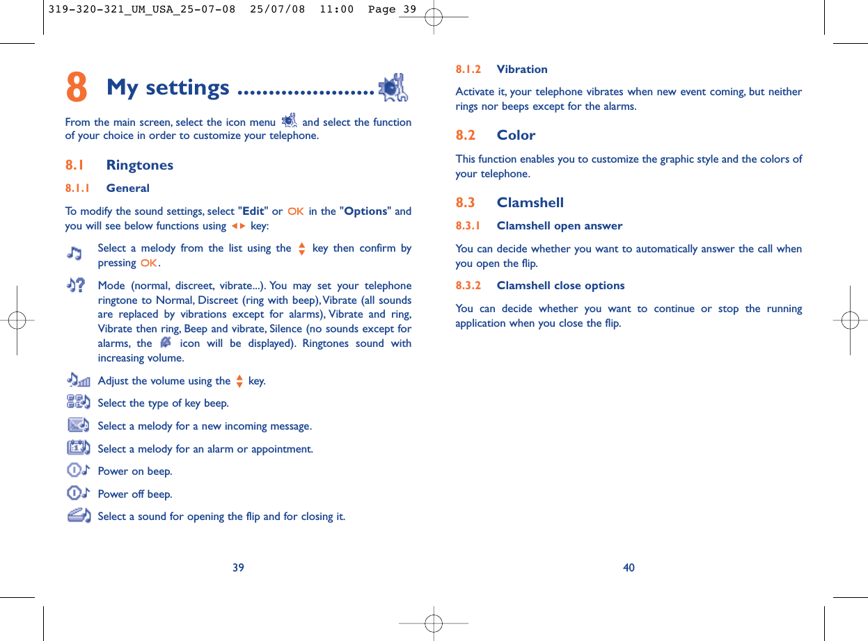 8.1.2 VibrationActivate it, your telephone vibrates when new event coming, but neitherrings nor beeps except for the alarms.8.2 ColorThis function enables you to customize the graphic style and the colors ofyour telephone.8.3 Clamshell8.3.1 Clamshell open answerYou can decide whether you want to automatically answer the call whenyou open the flip.8.3.2 Clamshell close optionsYou can decide whether you want to continue or stop the runningapplication when you close the flip.408My settings ......................From the main screen, select the icon menu  and select the functionof your choice in order to customize your telephone.8.1 Ringtones8.1.1 GeneralTo modify the sound settings, select &quot;Edit&quot; or  in the &quot;Options&quot; andyou will see below functions using  key:Select a melody from the list using the  key then confirm bypressing .Mode (normal, discreet, vibrate...). You may set your telephoneringtone to Normal, Discreet (ring with beep),Vibrate (all soundsare replaced by vibrations except for alarms), Vibrate and ring,Vibrate then ring, Beep and vibrate, Silence (no sounds except foralarms, the  icon will be displayed). Ringtones sound withincreasing volume.Adjust the volume using the  key.Select the type of key beep.Select a melody for a new incoming message.Select a melody for an alarm or appointment.Power on beep.Power off beep.Select a sound for opening the flip and for closing it.39319-320-321_UM_USA_25-07-08  25/07/08  11:00  Page 39