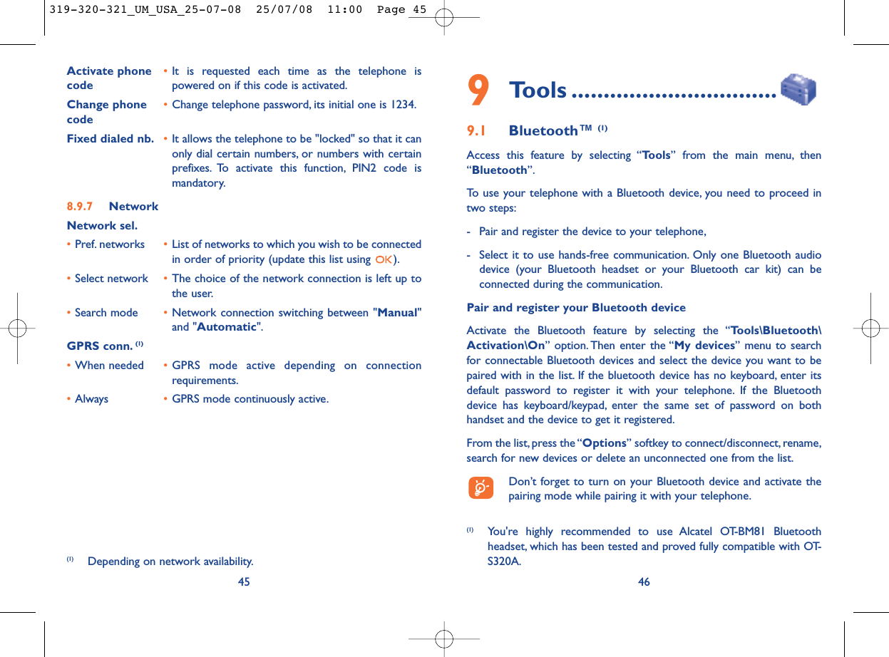 469Tools ................................9.1 Bluetooth™ (1)Access this feature by selecting “Tools” from the main menu, then“Bluetooth”.To use your telephone with a Bluetooth device, you need to proceed intwo steps:- Pair and register the device to your telephone,- Select it to use hands-free communication. Only one Bluetooth audiodevice (your Bluetooth headset or your Bluetooth car kit) can beconnected during the communication.Pair and register your Bluetooth deviceActivate the Bluetooth feature by selecting the “Tools\Bluetooth\Activation\On” option. Then enter the “My devices” menu to searchfor connectable Bluetooth devices and select the device you want to bepaired with in the list. If the bluetooth device has no keyboard, enter itsdefault password to register it with your telephone. If the Bluetoothdevice has keyboard/keypad, enter the same set of password on bothhandset and the device to get it registered.From the list,press the “Options” softkey to connect/disconnect, rename,search for new devices or delete an unconnected one from the list.Don’t forget to turn on your Bluetooth device and activate thepairing mode while pairing it with your telephone.(1) You&apos;re highly recommended to use Alcatel OT-BM81 Bluetoothheadset, which has been tested and proved fully compatible with OT-S320A.Activate phone  •It is requested each time as the telephone is code powered on if this code is activated.Change phone •Change telephone password, its initial one is 1234.codeFixed dialed nb. •It allows the telephone to be &quot;locked&quot; so that it canonly dial certain numbers, or numbers with certainprefixes. To activate this function, PIN2 code ismandatory.8.9.7 NetworkNetwork sel.•Pref. networks  •List of networks to which you wish to be connectedin order of priority (update this list using  ).•Select network •The choice of the network connection is left up tothe user.•Search mode •Network connection switching between &quot;Manual&quot;and &quot;Automatic&quot;.GPRS conn. (1)•When needed •GPRS mode active depending on connectionrequirements.•Always •GPRS mode continuously active.45(1) Depending on network availability.319-320-321_UM_USA_25-07-08  25/07/08  11:00  Page 45