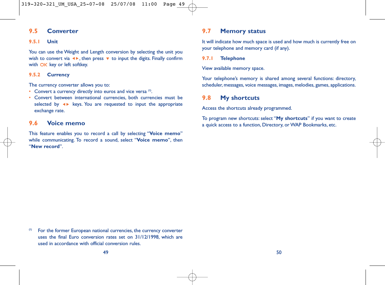 9.7 Memory statusIt will indicate how much space is used and how much is currently free onyour telephone and memory card (if any).9.7.1 Telephone View available memory space.Your telephone’s memory is shared among several functions: directory,scheduler, messages, voice messages, images, melodies, games, applications.9.8 My shortcutsAccess the shortcuts already programmed.To program new shortcuts: select “My shortcuts” if you want to createa quick access to a function, Directory, or WAP Bookmarks, etc.509.5 Converter9.5.1 UnitYou can use the Weight and Length conversion by selecting the unit youwish to convert via  , then press  to input the digits. Finally confirmwith  key or left softkey.9.5.2 CurrencyThe currency converter allows you to:•Convert a currency directly into euros and vice versa (1).•Convert between international currencies, both currencies must beselected by  keys. You are requested to input the appropriateexchange rate.9.6 Voice memoThis feature enables you to record a call by selecting “Voice memo”while communicating. To record a sound, select “Voice memo”, then“New record”.49(1) For the former European national currencies, the currency converteruses the final Euro conversion rates set on 31/12/1998, which areused in accordance with official conversion rules.319-320-321_UM_USA_25-07-08  25/07/08  11:00  Page 49