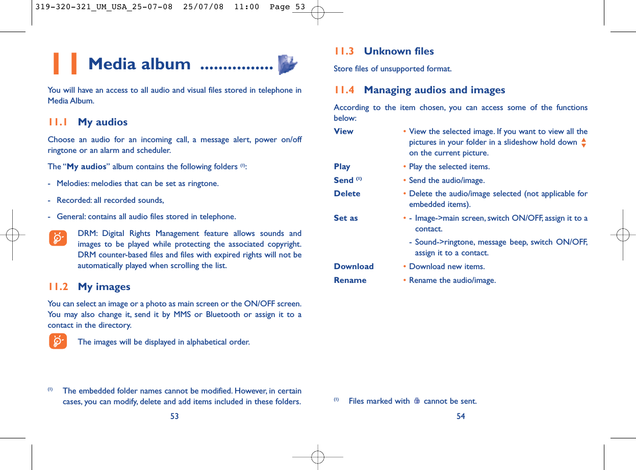 11.3 Unknown filesStore files of unsupported format.11.4 Managing audios and imagesAccording to the item chosen, you can access some of the functionsbelow:View •View the selected image. If you want to view all thepictures in your folder in a slideshow hold down on the current picture.Play •Play the selected items.Send (1) •Send the audio/image.Delete  •Delete the audio/image selected (not applicable forembedded items).Set as •- Image-&gt;main screen, switch ON/OFF, assign it to acontact.- Sound-&gt;ringtone, message beep, switch ON/OFF,assign it to a contact.Download •Download new items.Rename •Rename the audio/image.54(1) Files marked with  cannot be sent.11 Media album ................You will have an access to all audio and visual files stored in telephone inMedia Album.11.1 My audiosChoose an audio for an incoming call, a message alert, power on/offringtone or an alarm and scheduler.The “My audios” album contains the following folders (1):- Melodies: melodies that can be set as ringtone.- Recorded: all recorded sounds,- General: contains all audio files stored in telephone.DRM: Digital Rights Management feature allows sounds andimages to be played while protecting the associated copyright.DRM counter-based files and files with expired rights will not beautomatically played when scrolling the list.11.2 My imagesYou can select an image or a photo as main screen or the ON/OFF screen.You may also change it, send it by MMS or Bluetooth or assign it to acontact in the directory.The images will be displayed in alphabetical order.53(1) The embedded folder names cannot be modified. However, in certaincases, you can modify, delete and add items included in these folders.319-320-321_UM_USA_25-07-08  25/07/08  11:00  Page 53