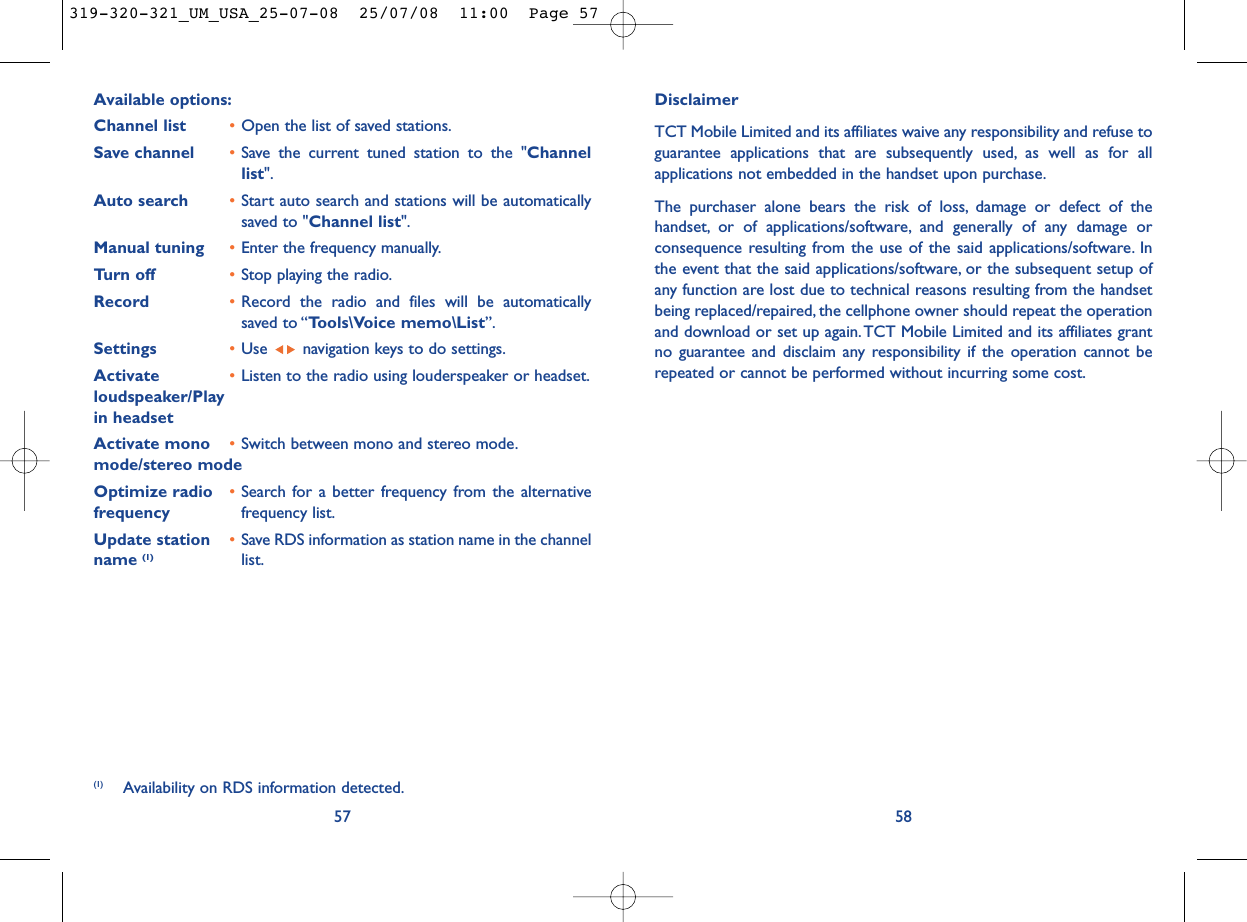 DisclaimerTCT Mobile Limited and its affiliates waive any responsibility and refuse toguarantee applications that are subsequently used, as well as for allapplications not embedded in the handset upon purchase.The purchaser alone bears the risk of loss, damage or defect of thehandset, or of applications/software, and generally of any damage orconsequence resulting from the use of the said applications/software. Inthe event that the said applications/software, or the subsequent setup ofany function are lost due to technical reasons resulting from the handsetbeing replaced/repaired, the cellphone owner should repeat the operationand download or set up again.TCT Mobile Limited and its affiliates grantno guarantee and disclaim any responsibility if the operation cannot berepeated or cannot be performed without incurring some cost.58Available options:Channel list •Open the list of saved stations.Save channel •Save the current tuned station to the &quot;Channellist&quot;.Auto search •Start auto search and stations will be automaticallysaved to &quot;Channel list&quot;.Manual tuning •Enter the frequency manually.Turn off •Stop playing the radio.Record •Record the radio and files will be automaticallysaved to “Tools\Voice memo\List”.Settings •Use  navigation keys to do settings.Activate  •Listen to the radio using louderspeaker or headset.loudspeaker/Play in headsetActivate mono  •Switch between mono and stereo mode.mode/stereo modeOptimize radio  •Search for a better frequency from the alternative frequency frequency list.Update station  •Save RDS information as station name in the channel name (1) list.57(1) Availability on RDS information detected.319-320-321_UM_USA_25-07-08  25/07/08  11:00  Page 57