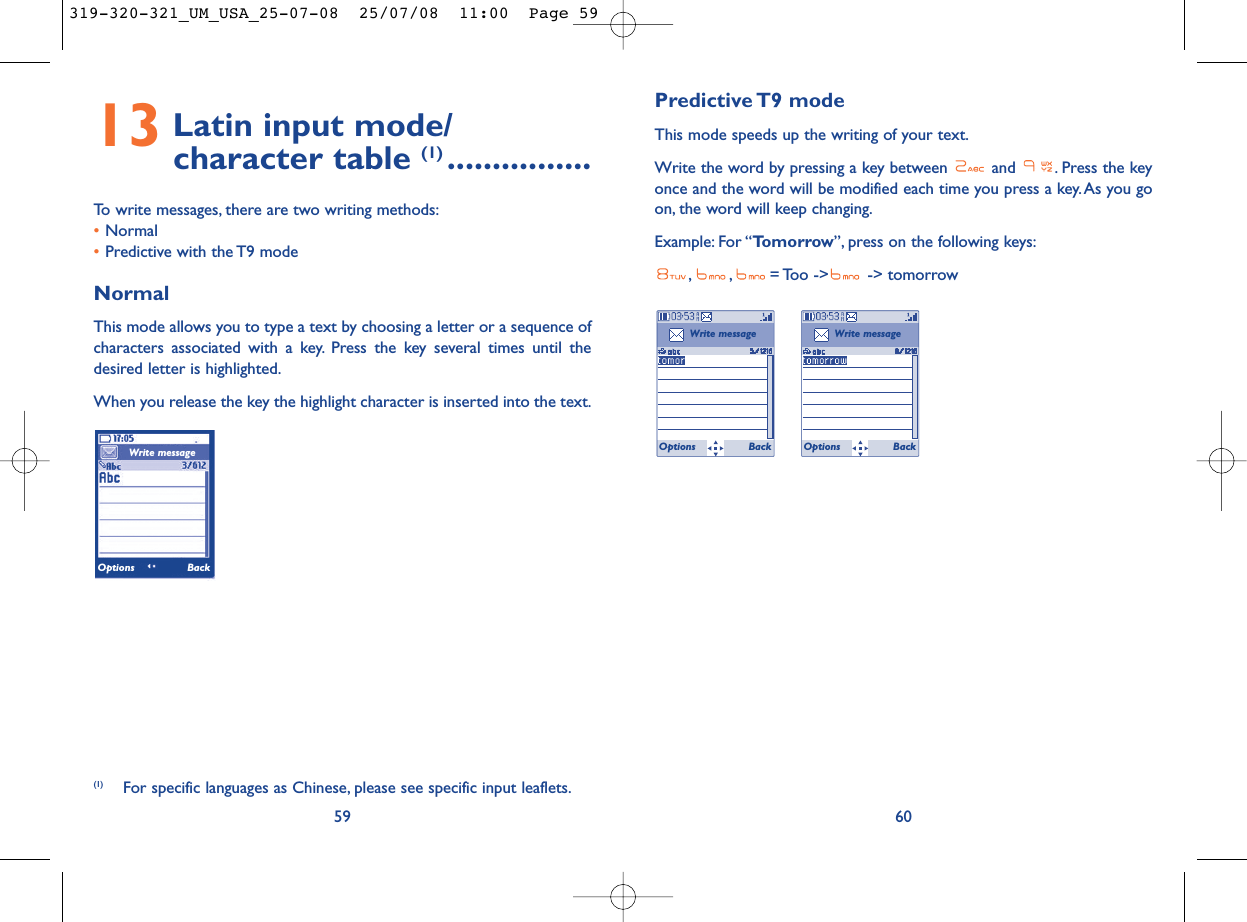 Predictive T9  modeThis mode speeds up the writing of your text.Write the word by pressing a key between  and  . Press the keyonce and the word will be modified each time you press a key.As you goon, the word will keep changing.Example: For “Tomorrow”, press on the following keys:, , = Too  -&gt;  -&gt;  tomorrow6013 Latin input mode/ character table (1) ................To write messages, there are two writing methods:•Normal •Predictive with the T9 modeNormalThis mode allows you to type a text by choosing a letter or a sequence ofcharacters associated with a key. Press the key several times until thedesired letter is highlighted.When you release the key the highlight character is inserted into the text.59Write messageOptions Back(1) For specific languages as Chinese, please see specific input leaflets.Write messageOptions BackWrite messageOptions Back319-320-321_UM_USA_25-07-08  25/07/08  11:00  Page 59