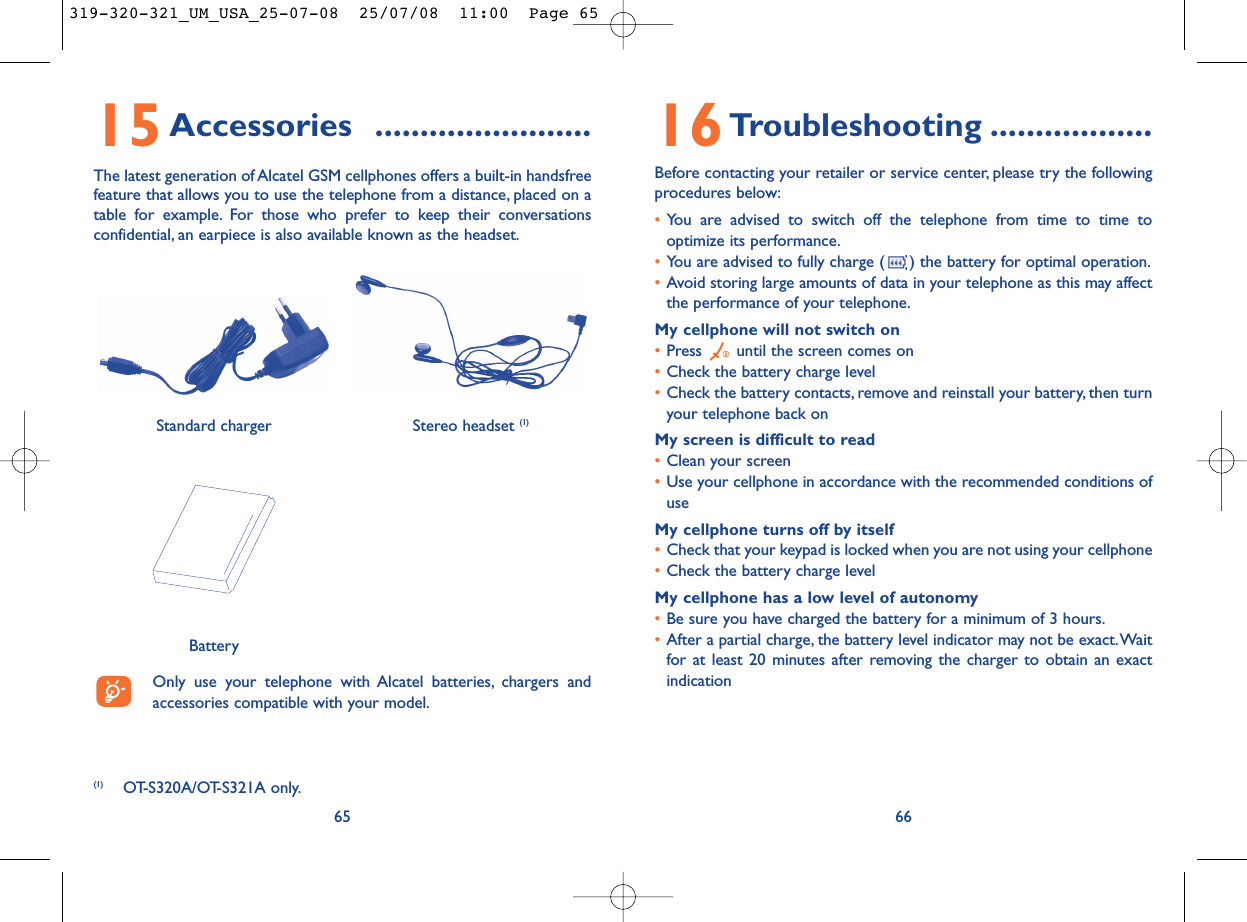 16Troubleshooting ..................Before contacting your retailer or service center, please try the followingprocedures below:•You are advised to switch off the telephone from time to time tooptimize its performance.•You are advised to fully charge ( ) the battery for optimal operation.•Avoid storing large amounts of data in your telephone as this may affectthe performance of your telephone.My cellphone will not switch on•Press  until the screen comes on•Check the battery charge level•Check the battery contacts, remove and reinstall your battery, then turnyour telephone back onMy screen is difficult to read•Clean your screen•Use your cellphone in accordance with the recommended conditions ofuseMy cellphone turns off by itself•Check that your keypad is locked when you are not using your cellphone•Check the battery charge levelMy cellphone has a low level of autonomy•Be sure you have charged the battery for a minimum of 3 hours.•After a partial charge, the battery level indicator may not be exact.Waitfor at least 20 minutes after removing the charger to obtain an exactindication6615Accessories ........................The latest generation of Alcatel GSM cellphones offers a built-in handsfreefeature that allows you to use the telephone from a distance, placed on atable for example. For those who prefer to keep their conversationsconfidential, an earpiece is also available known as the headset.65(1) OT-S320A/OT-S321A only.Only use your telephone with Alcatel batteries, chargers andaccessories compatible with your model.BatteryStereo headset (1)Standard charger 319-320-321_UM_USA_25-07-08  25/07/08  11:00  Page 65