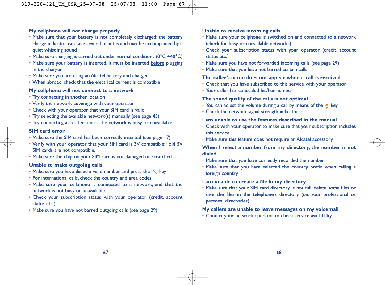 Unable to receive incoming calls•Make sure your cellphone is switched on and connected to a network(check for busy or unavailable networks)•Check your subscription status with your operator (credit, accountstatus etc.)•Make sure you have not forwarded incoming calls (see page 29)•Make sure that you have not barred certain callsThe caller’s name does not appear when a call is received•Check that you have subscribed to this service with your operator•Your caller has concealed his/her numberThe sound quality of the calls is not optimal•You can adjust the volume during a call by means of the  key•Check the network signal strength indicator I am unable to use the features described in the manual•Check with your operator to make sure that your subscription includesthis service•Make sure this feature does not require an Alcatel accessoryWhen I select a number from my directory, the number is notdialed•Make sure that you have correctly recorded the number•Make sure that you have selected the country prefix when calling aforeign countryI am unable to create a file in my directory•Make sure that your SIM card directory is not full; delete some files orsave the files in the telephone&apos;s directory (i.e. your professional orpersonal directories)My callers are unable to leave messages on my voicemail•Contact your network operator to check service availability68My cellphone will not charge properly•Make sure that your battery is not completely discharged; the batterycharge indicator can take several minutes and may be accompanied by aquiet whistling sound•Make sure charging is carried out under normal conditions (0°C +40°C)•Make sure your battery is inserted. It must be inserted beforepluggingin the charger•Make sure you are using an Alcatel battery and charger•When abroad, check that the electrical current is compatibleMy cellphone will not connect to a network•Try connecting in another location•Verify the network coverage with your operator•Check with your operator that your SIM card is valid•Try selecting the available network(s) manually (see page 45)•Try connecting at a later time if the network is busy or unavailable.SIM card error•Make sure the SIM card has been correctly inserted (see page 17)•Verify with your operator that your SIM card is 3V compatible; ; old 5VSIM cards are not compatible.•Make sure the chip on your SIM card is not damaged or scratchedUnable to make outgoing calls•Make sure you have dialed a valid number and press the  key•For international calls, check the country and area codes•Make sure your cellphone is connected to a network, and that thenetwork is not busy or unavailable.•Check your subscription status with your operator (credit, accountstatus etc.)•Make sure you have not barred outgoing calls (see page 29)67319-320-321_UM_USA_25-07-08  25/07/08  11:00  Page 67