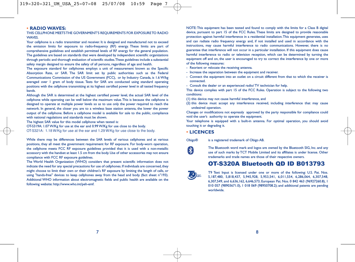 NOTE: This equipment has been tested and found to comply with the limits for a Class B digitaldevice, pursuant to part 15 of the FCC Rules. These limits are designed to provide reasonableprotection against harmful interference in a residential installation.This equipment generates, usesand can radiate radio frequency energy and, if not installed and used in accordance with theinstructions, may cause harmful interference to radio communications. However, there is noguarantee that interference will not occur in a particular installation. If this equipment does causeharmful interference to radio or television reception, which can be determined by turning theequipment off and on, the user is encouraged to try to correct the interference by one or moreof the following measures:- Reorient or relocate the receiving antenna.- Increase the separation between the equipment and receiver.- Connect the equipment into an outlet on a circuit different from that to which the receiver isconnected.- Consult the dealer or an experienced radio/ TV technician for help.This device complies with part 15 of the FCC Rules. Operation is subject to the following twoconditions:(1) this device may not cause harmful interference, and (2) this device must accept any interference received, including interference that may causeundesired operation.Changes or modifications not expressly  approved by the party responsible for compliance couldvoid the user’s  authority to operate the equipment.Your telephone is equipped with a built-in antenna. For optimal operation, you should avoidtouching it or degrading it.•LICENCES Obigo®  is a registered trademark of Obigo AB.The Bluetooth word mark and logos are owned by the Bluetooth SIG, Inc. and anyuse of such marks by TCT Mobile Limited and its affiliates is under license. Othertrademarks and trade names are those of their respective owners.OT-S320A Bluetooth QD ID B013793T9 Text Input is licensed under one or more of the following: U.S. Pat. Nos.5,187,480, 5,818,437, 5,945,928, 5,953,541, 6,011,554, 6,286,064, 6,307,548,6,307,549, and 6,636,162, 6,646,573; European Pat. Nos. 0 842 463 (96927260.8), 1010 057 (98903671.0), 1 018 069 (98950708.2); and additional patents are pendingworldwide.®8•RADIO WAVES:THIS CELLPHONE MEETS THE GOVERNMENT’S REQUIREMENTS FOR EXPOSURE TO RADIOWAVES.Your cellphone is a radio transmitter and receiver. It is designed and manufactured not to exceedthe emission limits for exposure to radio-frequency (RF) energy. These limits are part ofcomprehensive guidelines and establish permitted levels of RF energy for the general population.The guidelines are based on standards that were developed by independent scientific organizationsthrough periodic and thorough evaluation of scientific studies.These guidelines include a substantialsafety margin designed to ensure the safety of all persons, regardless of age and health.The exposure standard for cellphones employs a unit of measurement known as the SpecificAbsorption Rate, or SAR. The SAR limit set by public authorities such as the FederalCommunications Commission of the US Government (FCC), or by Industry Canada, is 1.6 W/kgaveraged over 1 gram of body tissue. Tests for SAR are conducted using standard operatingpositions with the cellphone transmitting at its highest certified power level in all tested frequencybands.Although the SAR is determined at the highest certified power level, the actual SAR level of thecellphone while operating can be well below the maximum value.This is because the cellphone isdesigned to operate at multiple power levels so as to use only the power required to reach thenetwork. In general, the closer you are to a wireless base station antenna, the lower the poweroutput of the cellphone. Before a cellphone model is available for sale to the public, compliancewith national regulations and standards must be shown.The highest SAR value for this model cellphone when tested is:OT-S319A: 1.07 W/Kg for use at the ear and 0.99 W/Kg for use close to the body.OT-S321A: 1.18 W/Kg for use at the ear and 1.29 W/Kg for use close to the body.While there may be differences between the SAR levels of various cellphones and at variouspositions, they all meet the government requirement for RF exposure. For body-worn operation,the cellphone meets FCC RF exposure guidelines provided that it is used with a non-metallicaccessory with the handset at least 1.5 cm from the body. Use of other accessories may not ensurecompliance with FCC RF exposure guidelines.The World Health Organization (WHO) considers that present scientific information does notindicate the need for any special precautions for use of cellphones. If individuals are concerned, theymight choose to limit their own or their children&apos;s RF exposure by limiting the length of calls, orusing &quot;hands-free&quot; devices to keep cellphones away from the head and body. (fact sheet n°193).Additional WHO information about electromagnetic fields and public health are available on thefollowing website: http://www.who.int/peh-emf.7319-320-321_UM_USA_25-07-08  25/07/08  10:59  Page 7