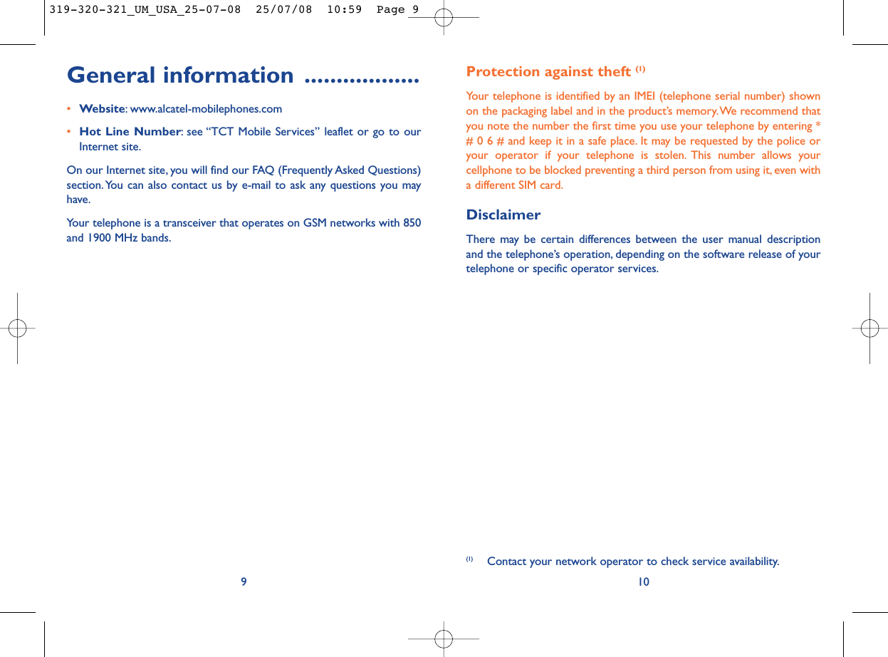 10General information ..................•Website: www.alcatel-mobilephones.com•Hot Line Number: see “TCT Mobile Services” leaflet or go to ourInternet site.On our Internet site, you will find our FAQ (Frequently Asked Questions)section. You can also contact us by e-mail to ask any questions you mayhave.Your telephone is a transceiver that operates on GSM networks with 850and 1900 MHz bands.9(1) Contact your network operator to check service availability.Protection against theft (1)Your telephone is identified by an IMEI (telephone serial number) shownon the packaging label and in the product’s memory.We recommend thatyou note the number the first time you use your telephone by entering *# 0 6 # and keep it in a safe place. It may be requested by the police oryour operator if your telephone is stolen. This number allows yourcellphone to be blocked preventing a third person from using it, even witha different SIM card.DisclaimerThere may be certain differences between the user manual descriptionand the telephone’s operation, depending on the software release of yourtelephone or specific operator services.319-320-321_UM_USA_25-07-08  25/07/08  10:59  Page 9