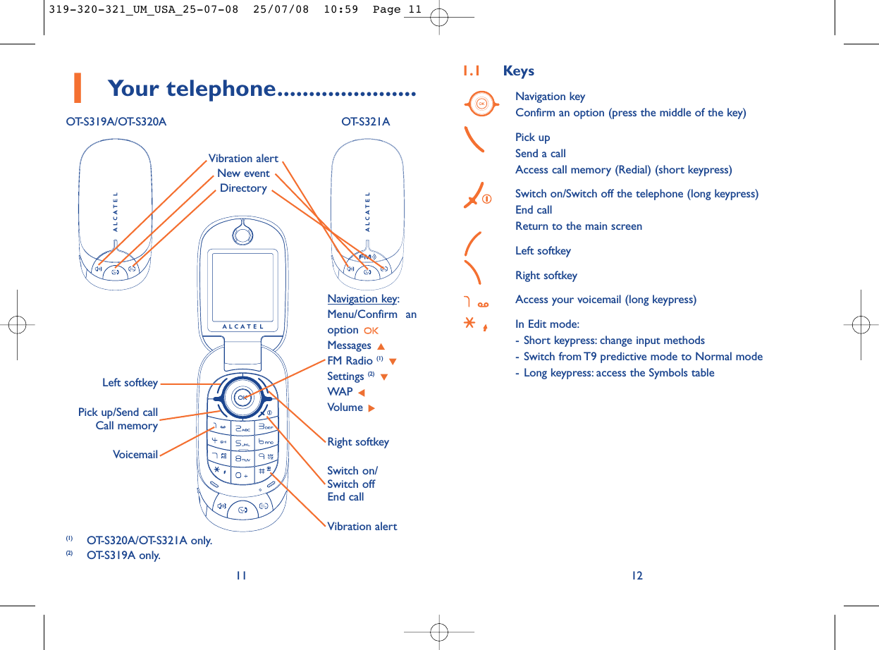 1.1 KeysNavigation keyConfirm an option (press the middle of the key)Pick upSend a callAccess call memory (Redial) (short keypress)Switch on/Switch off the telephone (long keypress)End callReturn to the main screen Left softkeyRight softkeyAccess your voicemail (long keypress)In Edit mode:- Short keypress: change input methods- Switch from T9 predictive mode to Normal mode- Long keypress: access the Symbols table12111Your telephone......................OT-S319A/OT-S320A OT-S321AVoicemailSwitch on/Switch offEnd callLeft softkeyRight softkeyPick up/Send callCall memoryNavigation key:Menu/Confirm anoption Messages FM Radio (1)Settings (2)WAP Volume Vibration alertVibration alertNew eventDirectory(1) OT-S320A/OT-S321A only.(2) OT-S319A only.319-320-321_UM_USA_25-07-08  25/07/08  10:59  Page 11