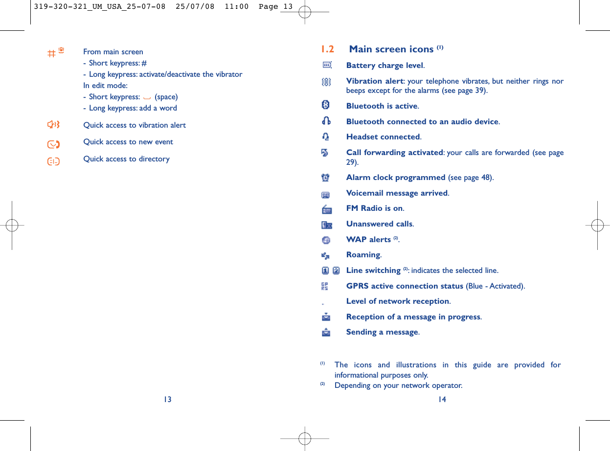 1.2 Main screen icons (1)Battery charge level.Vibration alert: your telephone vibrates, but neither rings norbeeps except for the alarms (see page 39).Bluetooth is active.Bluetooth connected to an audio device.Headset connected.Call forwarding activated: your calls are forwarded (see page29).Alarm clock programmed (see page 48).Voicemail message arrived.FM Radio is on.Unanswered calls.WAP alerts (2).Roaming.Line switching (2): indicates the selected line.GPRS active connection status (Blue - Activated).Level of network reception.Reception of a message in progress.Sending a message.14(1) The icons and illustrations in this guide are provided forinformational purposes only.(2) Depending on your network operator.From main screen- Short keypress: #- Long keypress: activate/deactivate the vibratorIn edit mode:- Short keypress: (space)- Long keypress: add a wordQuick access to vibration alertQuick access to new eventQuick access to directory13319-320-321_UM_USA_25-07-08  25/07/08  11:00  Page 13