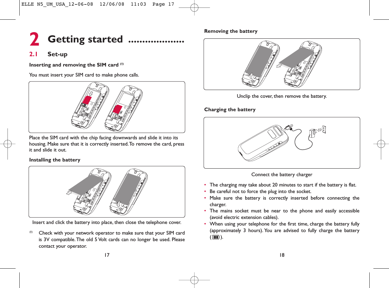 18Unclip the cover, then remove the battery.Removing the battery Connect the battery charger•The charging may take about 20 minutes to start if the battery is flat.•Be careful not to force the plug into the socket.•Make sure the battery is correctly inserted before connecting thecharger.•The mains socket must be near to the phone and easily accessible(avoid electric extension cables).•When using your telephone for the first time, charge the battery fully(approximately 3 hours). You are advised to fully charge the battery().Charging the battery2Getting started ....................2.1 Set-upInserting and removing the SIM card (1)You must insert your SIM card to make phone calls.17Installing the batteryInsert and click the battery into place, then close the telephone cover.Place the SIM card with the chip facing downwards and slide it into itshousing. Make sure that it is correctly inserted.To remove the card, pressit and slide it out.(1) Check with your network operator to make sure that your SIM cardis 3V compatible. The old 5 Volt cards can no longer be used. Pleasecontact your operator.ELLE N5_UM_USA_12-06-08  12/06/08  11:03  Page 17