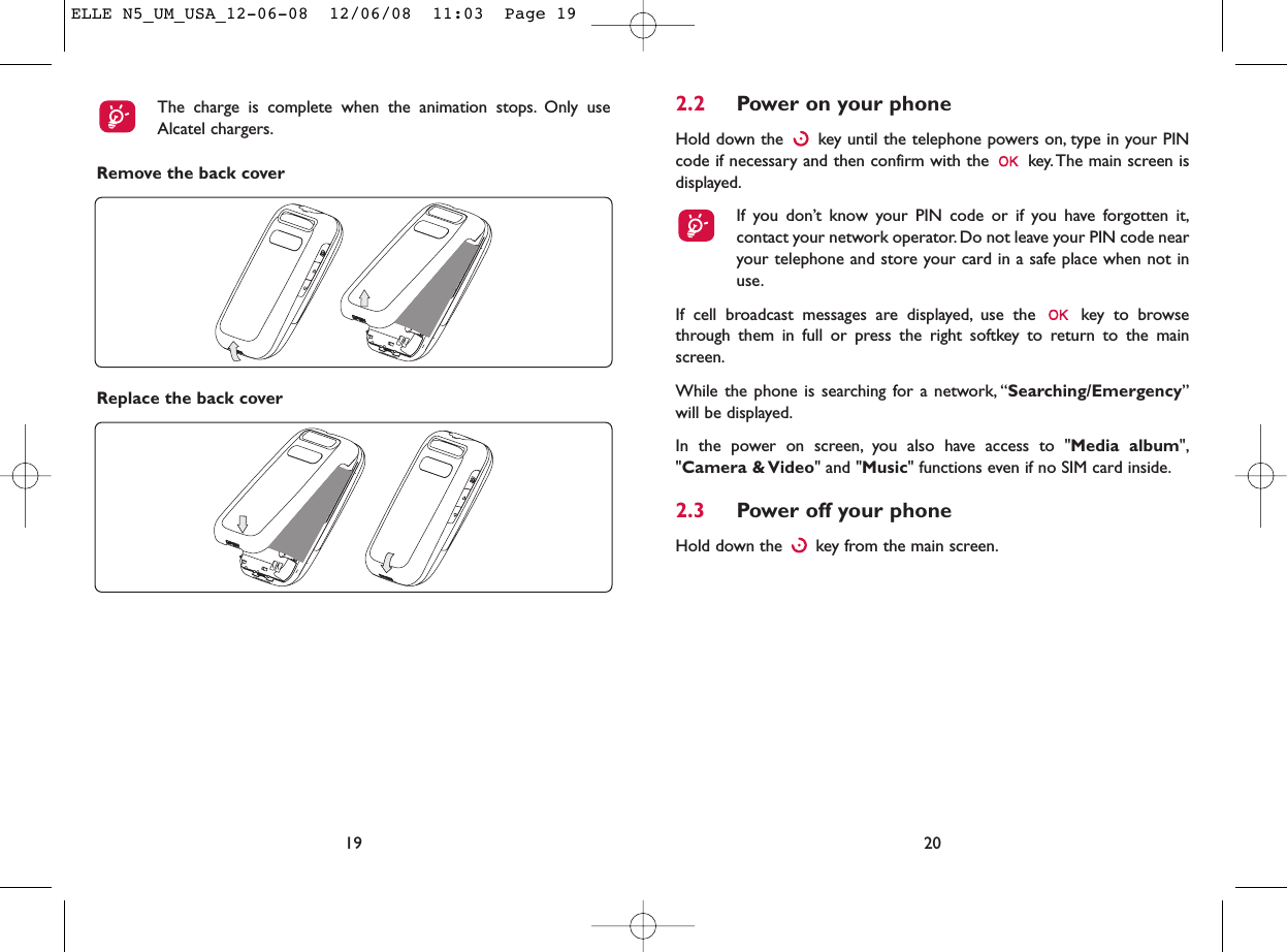 2.2 Power on your phoneHold down the  key until the telephone powers on, type in your PINcode if necessary and then confirm with the  key. The main screen isdisplayed.If you don’t know your PIN code or if you have forgotten it,contact your network operator. Do not leave your PIN code nearyour telephone and store your card in a safe place when not inuse.If cell broadcast messages are displayed, use the  key to browsethrough them in full or press the right softkey to return to the mainscreen.While the phone is searching for a network, “Searching/Emergency”will be displayed.In the power on screen, you also have access to &quot;Media album&quot;,&quot;Camera &amp; Video&quot; and &quot;Music&quot; functions even if no SIM card inside.2.3 Power off your phoneHold down the  key from the main screen.20Remove the back cover19The charge is complete when the animation stops. Only useAlcatel chargers.Replace the back coverELLE N5_UM_USA_12-06-08  12/06/08  11:03  Page 19