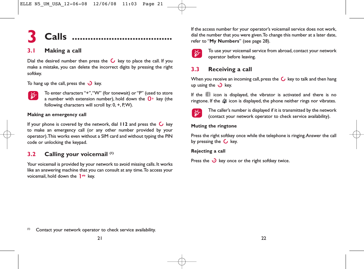 If the access number for your operator’s voicemail service does not work,dial the number that you were given.To change this number at a later date,refer to “My Numbers” (see page 28).To use your voicemail service from abroad, contact your networkoperator before leaving.3.3 Receiving a callWhen you receive an incoming call, press the  key to talk and then hangup using the  key.If the  icon is displayed, the vibrator is activated and there is noringtone. If the  icon is displayed, the phone neither rings nor vibrates.The caller’s number is displayed if it is transmitted by the network(contact your network operator to check service availability).Muting the ringtonePress the right softkey once while the telephone is ringing.Answer the callby pressing the  key.Rejecting a callPress the  key once or the right softkey twice.223Calls ......................................3.1 Making a callDial the desired number then press the  key to place the call. If youmake a mistake, you can delete the incorrect digits by pressing the rightsoftkey.To hang up the call, press the  key.To enter characters “+”,“W” (for tonewait) or “P” (used to storea number with extension number), hold down the  key (thefollowing characters will scroll by: 0, +, P,W).Making an emergency callIf your phone is covered by the network, dial 112 and press the  keyto make an emergency call (or any other number provided by youroperator).This works even without a SIM card and without typing the PINcode or unlocking the keypad.3.2 Calling your voicemail (1)Your voicemail is provided by your network to avoid missing calls. It workslike an answering machine that you can consult at any time.To access yourvoicemail, hold down the  key.21(1) Contact your network operator to check service availability.ELLE N5_UM_USA_12-06-08  12/06/08  11:03  Page 21