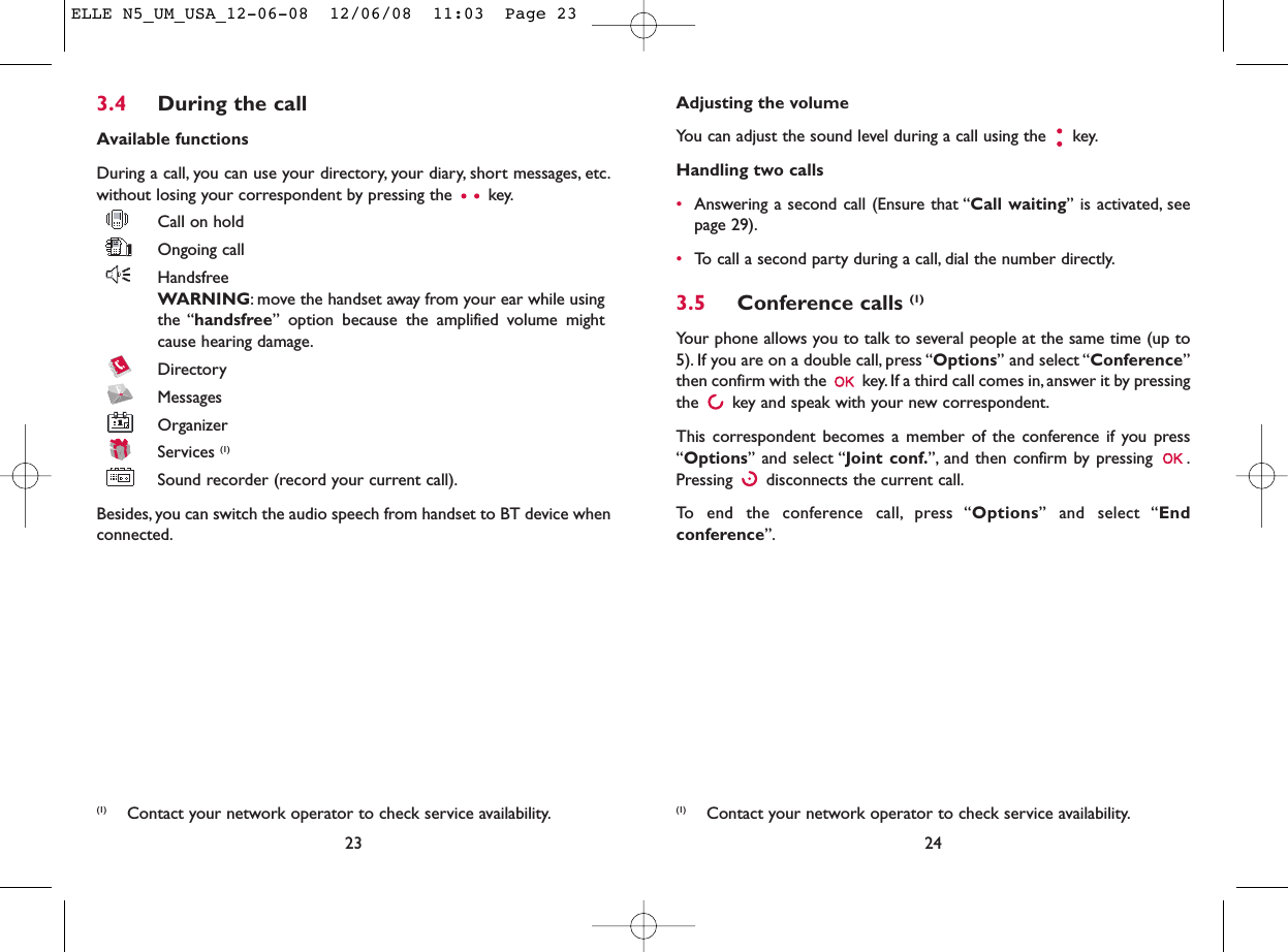 Adjusting the volumeYou can adjust the sound level during a call using the  key.Handling two calls•Answering a second call (Ensure that “Call waiting” is activated, seepage 29).•To call a second party during a call, dial the number directly.3.5 Conference calls (1)Your phone allows you to talk to several people at the same time (up to5). If you are on a double call, press “Options” and select “Conference”then confirm with the  key. If a third call comes in,answer it by pressingthe  key and speak with your new correspondent.This correspondent becomes a member of the conference if you press“Options” and select “Joint conf.”, and then confirm by pressing  .Pressing  disconnects the current call.To end the conference call, press “Options” and select “Endconference”.24(1) Contact your network operator to check service availability.3.4 During the callAvailable functionsDuring a call, you can use your directory, your diary, short messages, etc.without losing your correspondent by pressing the  key.Call on holdOngoing callHandsfreeWARNING: move the handset away from your ear while usingthe “handsfree” option because the amplified volume mightcause hearing damage.DirectoryMessages OrganizerServices (1)Sound recorder (record your current call).Besides, you can switch the audio speech from handset to BT device whenconnected.23(1) Contact your network operator to check service availability.ELLE N5_UM_USA_12-06-08  12/06/08  11:03  Page 23