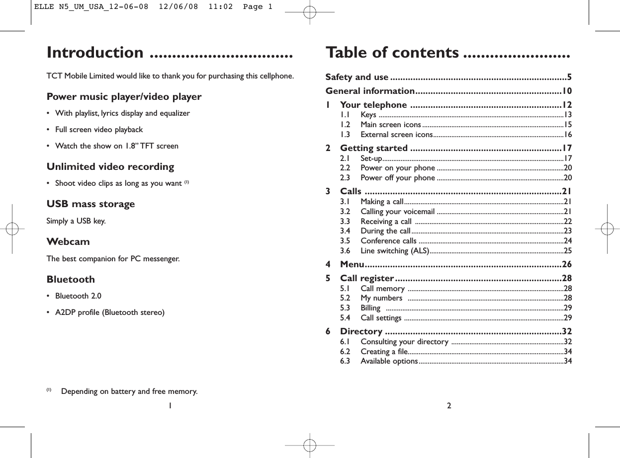 Table of contents ........................Safety and use ......................................................................5General information..........................................................101 Your telephone ............................................................121.1 Keys ......................................................................................................131.2 Main screen icons ..............................................................................151.3 External screen icons........................................................................162 Getting started ............................................................172.1 Set-up....................................................................................................172.2 Power on your phone ......................................................................202.3 Power off your phone ......................................................................203 Calls ..............................................................................213.1 Making a call........................................................................................213.2 Calling your voicemail ......................................................................213.3 Receiving a call ..................................................................................223.4 During the call....................................................................................233.5 Conference calls ................................................................................243.6 Line switching (ALS)..........................................................................254 Menu..............................................................................265 Call register..................................................................285.1 Call memory ......................................................................................285.2 My numbers  ......................................................................................285.3 Billing ..................................................................................................295.4 Call settings ........................................................................................296 Directory ......................................................................326.1 Consulting your directory ..............................................................326.2 Creating a file......................................................................................346.3 Available options................................................................................342Introduction ................................TCT Mobile Limited would like to thank you for purchasing this cellphone.Power music player/video player• With playlist, lyrics display and equalizer• Full screen video playback• Watch the show on 1.8” TFT screenUnlimited video recording• Shoot video clips as long as you want (1)USB mass storageSimply a USB key.WebcamThe best companion for PC messenger.Bluetooth• Bluetooth 2.0• A2DP profile (Bluetooth stereo)1(1) Depending on battery and free memory.ELLE N5_UM_USA_12-06-08  12/06/08  11:02  Page 1