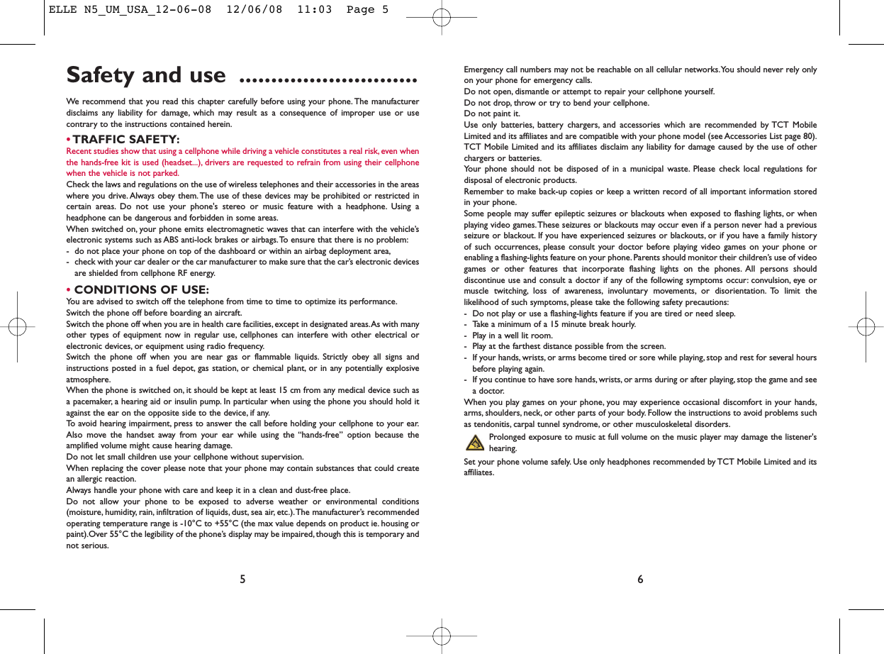 Emergency call numbers may not be reachable on all cellular networks.You should never rely onlyon your phone for emergency calls.Do not open, dismantle or attempt to repair your cellphone yourself.Do not drop, throw or try to bend your cellphone.Do not paint it.Use only batteries, battery chargers, and accessories which are recommended by TCT MobileLimited and its affiliates and are compatible with your phone model (see Accessories List page 80).TCT Mobile Limited and its affiliates disclaim any liability for damage caused by the use of otherchargers or batteries.Your phone should not be disposed of in a municipal waste. Please check local regulations fordisposal of electronic products.Remember to make back-up copies or keep a written record of all important information storedin your phone.Some people may suffer epileptic seizures or blackouts when exposed to flashing lights, or whenplaying video games.These seizures or blackouts may occur even if a person never had a previousseizure or blackout. If you have experienced seizures or blackouts, or if you have a family historyof such occurrences, please consult your doctor before playing video games on your phone orenabling a flashing-lights feature on your phone. Parents should monitor their children’s use of videogames or other features that incorporate flashing lights on the phones. All persons shoulddiscontinue use and consult a doctor if any of the following symptoms occur: convulsion, eye ormuscle twitching, loss of awareness, involuntary movements, or disorientation. To limit thelikelihood of such symptoms, please take the following safety precautions:- Do not play or use a flashing-lights feature if you are tired or need sleep.- Take a minimum of a 15 minute break hourly.- Play in a well lit room.- Play at the farthest distance possible from the screen.- If your hands, wrists, or arms become tired or sore while playing, stop and rest for several hoursbefore playing again.- If you continue to have sore hands, wrists, or arms during or after playing, stop the game and seea doctor.When you play games on your phone, you may experience occasional discomfort in your hands,arms, shoulders, neck, or other parts of your body. Follow the instructions to avoid problems suchas tendonitis, carpal tunnel syndrome, or other musculoskeletal disorders.Prolonged exposure to music at full volume on the music player may damage the listener&apos;shearing.Set your phone volume safely. Use only headphones recommended by TCT Mobile Limited and itsaffiliates.6Safety and use ............................We recommend that you read this chapter carefully before using your phone. The manufacturerdisclaims any liability for damage, which may result as a consequence of improper use or usecontrary to the instructions contained herein.•TRAFFIC SAFETY:Recent studies show that using a cellphone while driving a vehicle constitutes a real risk, even whenthe hands-free kit is used (headset...), drivers are requested to refrain from using their cellphonewhen the vehicle is not parked.Check the laws and regulations on the use of wireless telephones and their accessories in the areaswhere you drive. Always obey them.The use of these devices may be prohibited or restricted incertain areas. Do not use your phone&apos;s stereo or music feature with a headphone. Using aheadphone can be dangerous and forbidden in some areas.When switched on, your phone emits electromagnetic waves that can interfere with the vehicle’selectronic systems such as ABS anti-lock brakes or airbags.To ensure that there is no problem:- do not place your phone on top of the dashboard or within an airbag deployment area,- check with your car dealer or the car manufacturer to make sure that the car’s electronic devicesare shielded from cellphone RF energy.•CONDITIONS OF USE:You are advised to switch off the telephone from time to time to optimize its performance.Switch the phone off before boarding an aircraft.Switch the phone off when you are in health care facilities, except in designated areas.As with manyother types of equipment now in regular use, cellphones can interfere with other electrical orelectronic devices, or equipment using radio frequency.Switch the phone off when you are near gas or flammable liquids. Strictly obey all signs andinstructions posted in a fuel depot, gas station, or chemical plant, or in any potentially explosiveatmosphere.When the phone is switched on, it should be kept at least 15 cm from any medical device such asa pacemaker, a hearing aid or insulin pump. In particular when using the phone you should hold itagainst the ear on the opposite side to the device, if any.To avoid hearing impairment, press to answer the call before holding your cellphone to your ear.Also move the handset away from your ear while using the “hands-free” option because theamplified volume might cause hearing damage.Do not let small children use your cellphone without supervision.When replacing the cover please note that your phone may contain substances that could createan allergic reaction.Always handle your phone with care and keep it in a clean and dust-free place.Do not allow your phone to be exposed to adverse weather or environmental conditions(moisture, humidity, rain, infiltration of liquids, dust, sea air, etc.).The manufacturer’s recommendedoperating temperature range is -10°C to +55°C (the max value depends on product ie. housing orpaint).Over 55°C the legibility of the phone’s display may be impaired, though this is temporary andnot serious.5ELLE N5_UM_USA_12-06-08  12/06/08  11:03  Page 5
