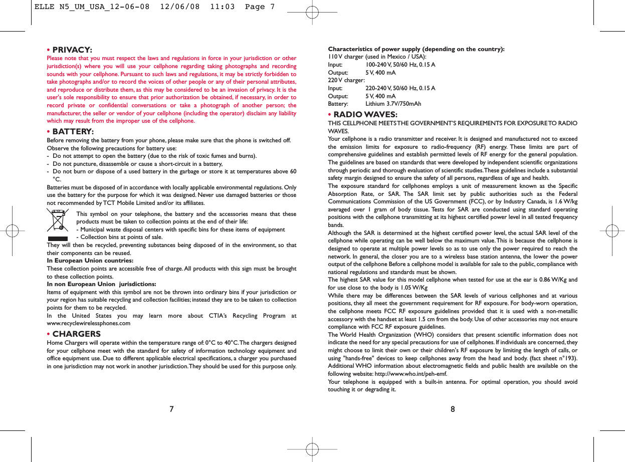 Characteristics of power supply (depending on the country):110 V charger (used in Mexico / USA):Input: 100-240 V, 50/60  Hz, 0.15 AOutput: 5 V, 400  mA220 V  charger:Input: 220-240 V, 50/60  Hz, 0.15 AOutput: 5 V, 400  mABattery: Lithium 3.7V/750mAh•RADIO WAVES:THIS CELLPHONE MEETS THE GOVERNMENT’S REQUIREMENTS FOR EXPOSURE TO RADIOWAVES.Your cellphone is a radio transmitter and receiver. It is designed and manufactured not to exceedthe emission limits for exposure to radio-frequency (RF) energy. These limits are part ofcomprehensive guidelines and establish permitted levels of RF energy for the general population.The guidelines are based on standards that were developed by independent scientific organizationsthrough periodic and thorough evaluation of scientific studies.These guidelines include a substantialsafety margin designed to ensure the safety of all persons, regardless of age and health.The exposure standard for cellphones employs a unit of measurement known as the SpecificAbsorption Rate, or SAR. The SAR limit set by public authorities such as the FederalCommunications Commission of the US Government (FCC), or by Industry Canada, is 1.6 W/kgaveraged over 1 gram of body tissue. Tests for SAR are conducted using standard operatingpositions with the cellphone transmitting at its highest certified power level in all tested frequencybands.Although the SAR is determined at the highest certified power level, the actual SAR level of thecellphone while operating can be well below the maximum value.This is because the cellphone isdesigned to operate at multiple power levels so as to use only the power required to reach thenetwork. In general, the closer you are to a wireless base station antenna, the lower the poweroutput of the cellphone Before a cellphone model is available for sale to the public, compliance withnational regulations and standards must be shown.The highest SAR value for this model cellphone when tested for use at the ear is 0.86 W/Kg andfor use close to the body is 1.05 W/KgWhile there may be differences between the SAR levels of various cellphones and at variouspositions, they all meet the government requirement for RF exposure. For body-worn operation,the cellphone meets FCC RF exposure guidelines provided that it is used with a non-metallicaccessory with the handset at least 1.5 cm from the body. Use of other accessories may not ensurecompliance with FCC RF exposure guidelines.The World Health Organization (WHO) considers that present scientific information does notindicate the need for any special precautions for use of cellphones. If individuals are concerned, theymight choose to limit their own or their children&apos;s RF exposure by limiting the length of calls, orusing &quot;hands-free&quot; devices to keep cellphones away from the head and body. (fact sheet n°193).Additional WHO information about electromagnetic fields and public health are available on thefollowing website: http://www.who.int/peh-emf.Your telephone is equipped with a built-in antenna. For optimal operation, you should avoidtouching it or degrading it.8•PRIVACY:Please note that you must respect the laws and regulations in force in your jurisdiction or otherjurisdiction(s) where you will use your cellphone regarding taking photographs and recordingsounds with your cellphone. Pursuant to such laws and regulations, it may be strictly forbidden totake photographs and/or to record the voices of other people or any of their personal attributes,and reproduce or distribute them, as this may be considered to be an invasion of privacy. It is theuser&apos;s sole responsibility to ensure that prior authorization be obtained, if necessary, in order torecord private or confidential conversations or take a photograph of another person; themanufacturer, the seller or vendor of your cellphone (including the operator) disclaim any liabilitywhich may result from the improper use of the cellphone.•BATTERY:Before removing the battery from your phone, please make sure that the phone is switched off.Observe the following precautions for battery use:- Do not attempt to open the battery (due to the risk of toxic fumes and burns).- Do not puncture, disassemble or cause a short-circuit in a battery,- Do not burn or dispose of a used battery in the garbage or store it at temperatures above 60°C.Batteries must be disposed of in accordance with locally applicable environmental regulations. Onlyuse the battery for the purpose for which it was designed. Never use damaged batteries or thosenot recommended by TCT Mobile Limited and/or its affiliates.This symbol on your telephone, the battery and the accessories means that theseproducts must be taken to collection points at the end of their life:- Municipal waste disposal centers with specific bins for these items of equipment- Collection bins at points of sale.They will then be recycled, preventing substances being disposed of in the environment, so thattheir components can be reused.In European Union countries:These collection points are accessible free of charge.All products with this sign must be broughtto these collection points.In non European Union  jurisdictions:Items of equipment with this symbol are not be thrown into ordinary bins if your jurisdiction oryour region has suitable recycling and collection facilities; instead they are to be taken to collectionpoints for them to be recycled.In the United States you may learn more about CTIA’s Recycling Program atwww.recyclewirelessphones.com•CHARGERSHome Chargers will operate within the temperature range of: 0°C to 40°C.The chargers designedfor your cellphone meet with the standard for safety of information technology equipment andoffice equipment use. Due to different applicable electrical specifications, a charger you purchasedin one jurisdiction may not work in another jurisdiction.They should be used for this purpose only.7ELLE N5_UM_USA_12-06-08  12/06/08  11:03  Page 7